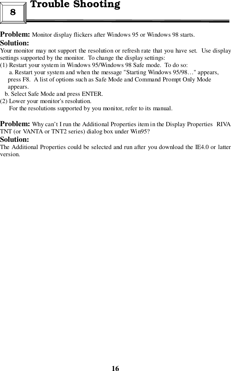 16Problem: Monitor display flickers after Windows 95 or Windows 98 starts.Solution:Your monitor may not support the resolution or refresh rate that you have set.  Use displaysettings supported by the monitor.  To change the display settings:(1) Restart your system in Windows 95/Windows 98 Safe mode.  To do so:a. Restart your system and when the message &quot;Starting Windows 95/98…&quot; appears,     press F8.  A list of options such as Safe Mode and Command Prompt Only Mode     appears.   b. Select Safe Mode and press ENTER.(2) Lower your monitor&apos;s resolution.For the resolutions supported by you monitor, refer to its manual.Problem: Why can’t I run the Additional Properties item in the Display Properties RIVATNT (or VANTA or TNT2 series) dialog box under Win95?Solution:The Additional Properties could be selected and run after you download the IE4.0 or latterversion.8  Trouble Shooting