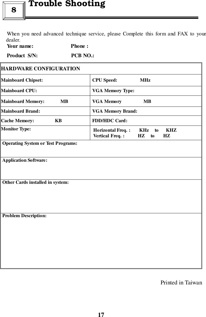 17When you need advanced technique service, please Complete this form and FAX to yourdealer.Your name:                            Phone :Product  S/N:                         PCB NO.:HARDWARE CONFIGURATIONMainboard Chipset:  CPU Speed:                   MHzMainboard CPU:  VGA Memory Type:Mainboard Memory:             MB  VGA Memory                  MBMainboard Brand:  VGA Memory Brand:Cache Memory:                 KB  FDD/HDC Card:Monitor Type: Horizontal Freq. :       KHz     to      KHZVertical Freq. :           HZ     to       HZ Operating System or Test Programs: Application Software: Other Cards installed in system: Problem Description:Printed in Taiwan8  Trouble Shooting