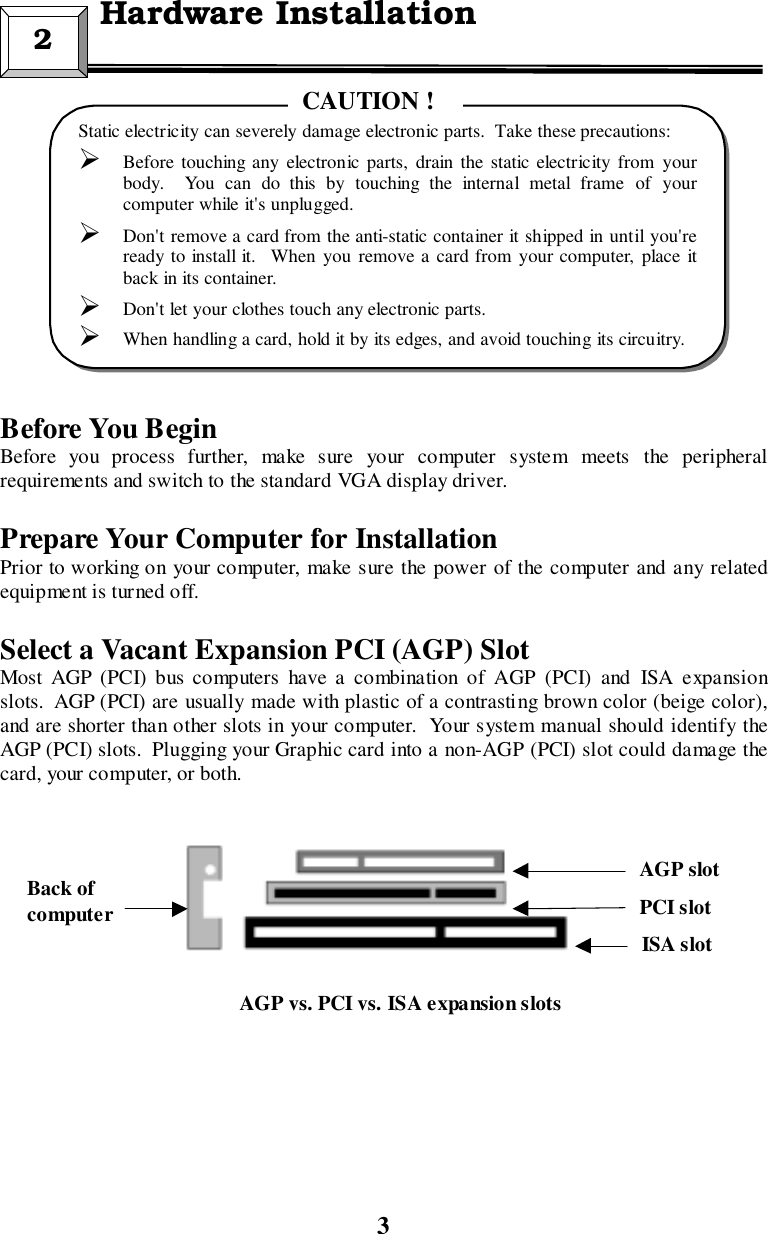 3Before You BeginBefore you process further, make sure your computer system meets the peripheralrequirements and switch to the standard VGA display driver.Prepare Your Computer for InstallationPrior to working on your computer, make sure the power of the computer and any relatedequipment is turned off.Select a Vacant Expansion PCI (AGP) SlotMost AGP (PCI) bus computers have a combination of AGP (PCI) and ISA expansionslots.  AGP (PCI) are usually made with plastic of a contrasting brown color (beige color),and are shorter than other slots in your computer.  Your system manual should identify theAGP (PCI) slots.  Plugging your Graphic card into a non-AGP (PCI) slot could damage thecard, your computer, or both.2  Hardware InstallationStatic electricity can severely damage electronic parts.  Take these precautions:! Before touching any electronic parts, drain the static electricity from yourbody.  You can do this by touching the internal metal frame of yourcomputer while it&apos;s unplugged.! Don&apos;t remove a card from the anti-static container it shipped in until you&apos;reready to install it.  When you remove a card from your computer, place itback in its container.! Don&apos;t let your clothes touch any electronic parts.! When handling a card, hold it by its edges, and avoid touching its circuitry.CAUTION !Back ofcomputerISA slotPCI slotAGP slotAGP vs. PCI vs. ISA expansion slots