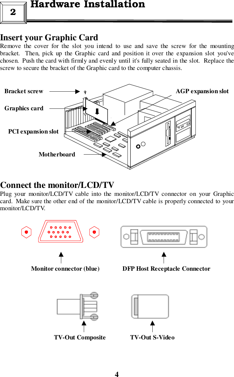4Insert your Graphic CardRemove the cover for the slot you intend to use and save the screw for the mountingbracket.  Then, pick up the Graphic card and position it over the expansion slot you&apos;vechosen.  Push the card with firmly and evenly until it&apos;s fully seated in the slot.  Replace thescrew to secure the bracket of the Graphic card to the computer chassis.Connect the monitor/LCD/TVPlug your monitor/LCD/TV cable into the monitor/LCD/TV connector on your Graphiccard.  Make sure the other end of the monitor/LCD/TV cable is properly connected to yourmonitor/LCD/TV.2  Hardware InstallationPCI expansion slotGraphics cardBracket screwMotherboardMonitor connector (blue)AGP expansion slotDFP Host Receptacle ConnectorTV-Out S-VideoTV-Out Composite