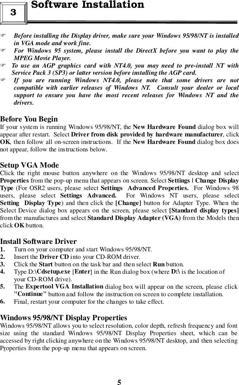 5&quot; Before installing the Display driver, make sure your Windows 95/98/NT is installedin VGA mode and work fine.&quot; For Windows 95 system, please install the DirectX before you want to play theMPEG Movie Player.&quot; To use an AGP graphics card with NT4.0, you may need to pre-install NT withService Pack 3 (SP3) or latter version before installing the AGP card.&quot; If you are running Windows NT4.0, please note that some drivers are notcompatible with earlier releases of Windows NT.  Consult your dealer or localsupport to ensure you have the most recent releases for Windows NT and thedrivers.Before You BeginIf your system is running Windows 95/98/NT, the New Hardware Found dialog box willappear after restart.  Select Driver from disk provided by hardware manufacturer, clickOK, then follow all on-screen instructions.  If the New Hardware Found dialog box doesnot appear, follow the instructions below.Setup VGA ModeClick the right mouse button anywhere on the Windows 95/98/NT desktop and selectProperties from the pop-up menu that appears on screen. Select Settings | Change DisplayType (For OSR2 users, please select SettingsAdvanced Properties.  For Windows 98users, please select SettingsAdvanced.  For Windows NT users, please selectSettingDisplay Type) and then click the [Change] button for Adapter Type. When theSelect Device dialog box appears on the screen, please select [Standard display types]from the manufactures and select Standard Display Adapter (VGA) from the Models thenclick OK button.Install Software Driver1. Turn on your computer and start Windows 95/98/NT.2. Insert the Driver CD into your CD-ROM driver.3. Click the Start button on the task bar and then select Run button.4. Type D:\Cdsetup.exe [Enter] in the Run dialog box (where D:\ is the location ofyour CD-ROM drive).5. The Expertool VGA Installation dialog box will appear on the screen, please click&quot;Continue&quot; button and follow the instruction on screen to complete installation.6. Final, restart your computer for the changes to take effect.                            Windows 95/98/NT Display PropertiesWindows 95/98/NT allows you to select resolution, color depth, refresh frequency and fontsize using the standard Windows 95/98/NT Display Properties sheet, which can beaccessed by right clicking anywhere on the Windows 95/98/NT desktop, and then selectingProperties from the pop-up menu that appears on screen.3  Software Installation