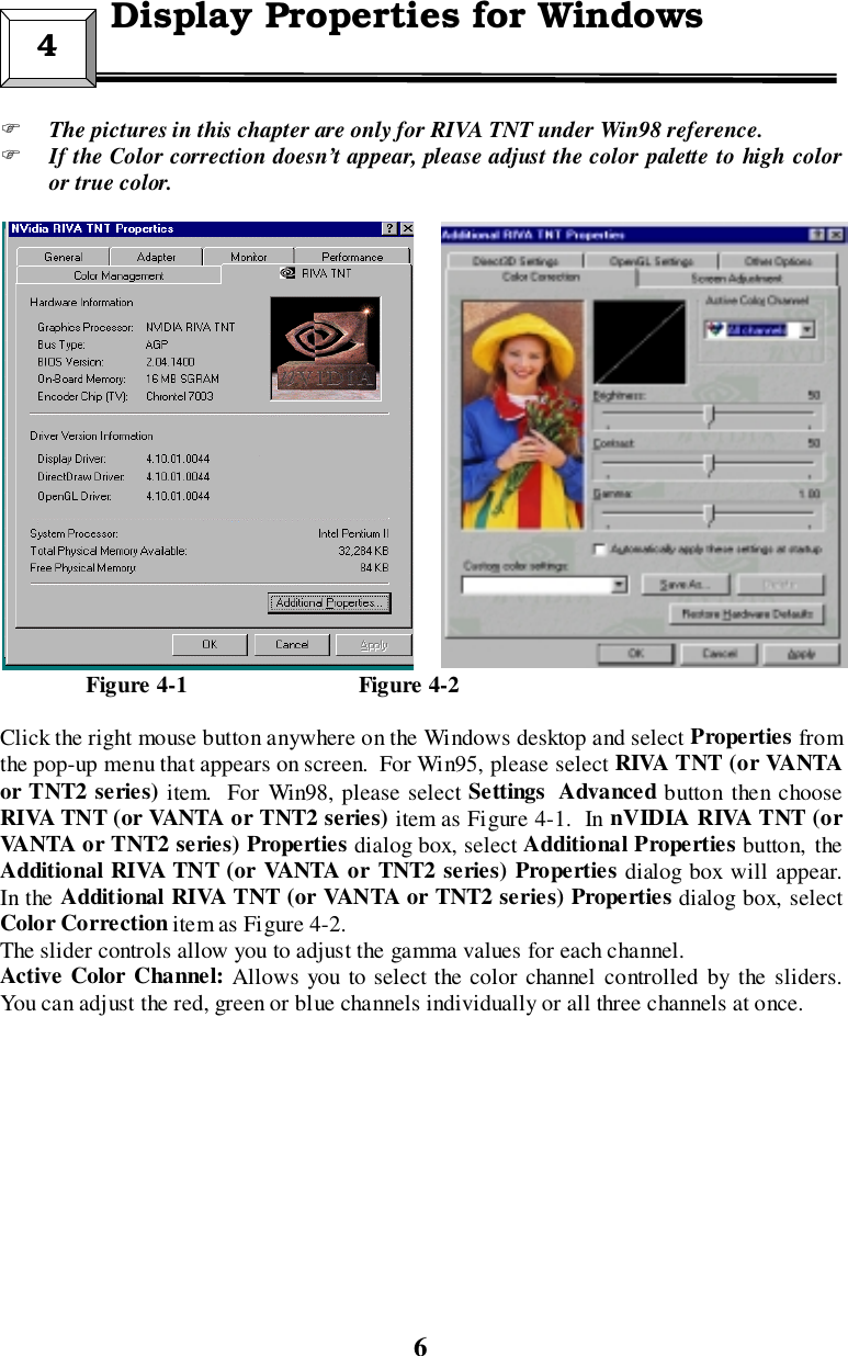 6&quot; The pictures in this chapter are only for RIVA TNT under Win98 reference.&quot; If the Color correction doesn’t appear, please adjust the color palette to high coloror true color.               Figure 4-1                              Figure 4-2Click the right mouse button anywhere on the Windows desktop and select Properties fromthe pop-up menu that appears on screen.  For Win95, please select RIVA TNT (o r VANTAor TNT2 series) item.  For Win98, please select Settings Advanced button then chooseRIVA TNT (or VANTA or TNT2 series) item as Figure 4-1.  In nVIDIA RIVA TNT (orVANTA or TNT2 series) Properties dialog box, select Additional Properties button, theAdditional RIVA TNT (or VANTA or TNT2 series) Properties dialog box will appear.In the Additional RIVA TNT (or VANTA or TNT2 series) Properties dialog box, selectColor Correction item as Figure 4-2.The slider controls allow you to adjust the gamma values for each channel.Active Color Channel: Allows you to select the color channel controlled by the sliders.You can adjust the red, green or blue channels individually or all three channels at once.4 Display Properties for Windows