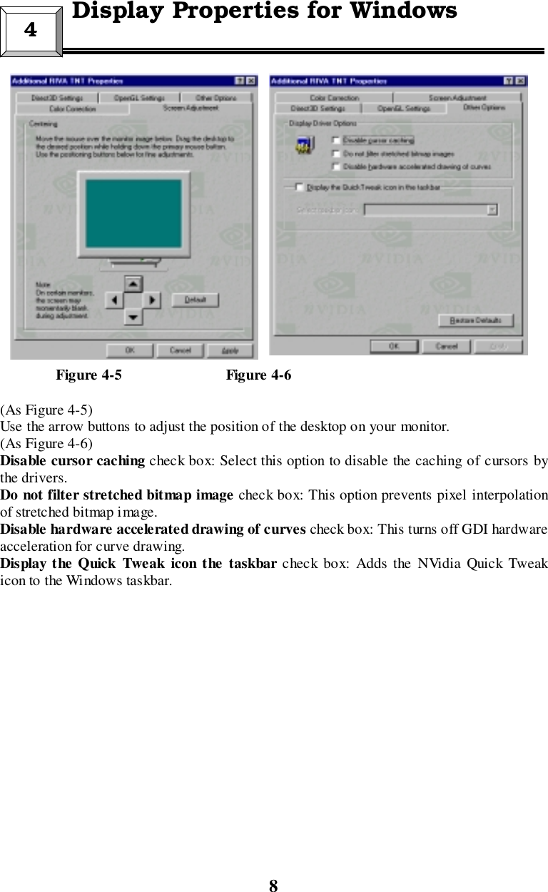 8               Figure 4-5                            Figure 4-6(As Figure 4-5)Use the arrow buttons to adjust the position of the desktop on your monitor.(As Figure 4-6)Disable cursor caching check box: Select this option to disable the caching of cursors bythe drivers.Do not filter stretched bitmap image check box: This option prevents pixel interpolationof stretched bitmap image.Disable hardware accelerated drawing of curves check box: This turns off GDI hardwareacceleration for curve drawing.Display the Quick Tweak icon the taskbar check box: Adds the NVidia Quick Tweakicon to the Windows taskbar.4 Display Properties for Windows