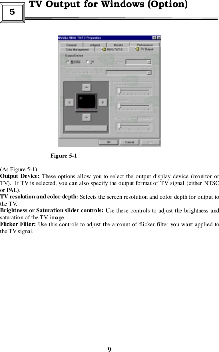 9                                  Figure 5-1(As Figure 5-1)Output Device: These options allow you to select the output display device (monitor orTV).  If TV is selected, you can also specify the output format of TV signal (either NTSCor PAL).TV resolution and color depth: Selects the screen resolution and color depth for output tothe TV.Brightness or Saturation slider controls: Use these controls to adjust the brightness andsaturation of the TV image.Flicker Filter: Use this controls to adjust the amount of flicker filter you want applied tothe TV signal.5 TV Output for Windows (Option)