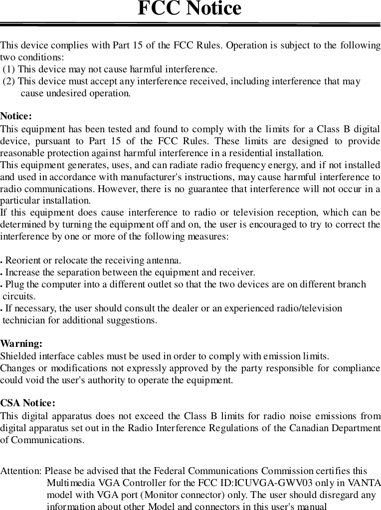 FCC NoticeThis device complies with Part 15 of the FCC Rules. Operation is subject to the followingtwo conditions: (1) This device may not cause harmful interference. (2) This device must accept any interference received, including interference that maycause undesired operation.Notice:This equipment has been tested and found to comply with the limits for a Class B digitaldevice, pursuant to Part 15 of the FCC Rules. These limits are designed to providereasonable protection against harmful interference in a residential installation.This equipment generates, uses, and can radiate radio frequency energy, and if not installedand used in accordance with manufacturer&apos;s instructions, may cause harmful interference toradio communications. However, there is no guarantee that interference will not occur in aparticular installation.If this equipment does cause interference to radio or television reception, which can bedetermined by turning the equipment off and on, the user is encouraged to try to correct theinterference by one or more of the following measures:. Reorient or relocate the receiving antenna.. Increase the separation between the equipment and receiver.. Plug the computer into a different outlet so that the two devices are on different branch circuits.. If necessary, the user should consult the dealer or an experienced radio/television technician for additional suggestions.Warning:Shielded interface cables must be used in order to comply with emission limits.Changes or modifications not expressly approved by the party responsible for compliancecould void the user&apos;s authority to operate the equipment.CSA Notice:This digital apparatus does not exceed the Class B limits for radio noise emissions fromdigital apparatus set out in the Radio Interference Regulations of the Canadian Departmentof Communications.Attention: Please be advised that the Federal Communications Commission certifies thisMultimedia VGA Controller for the FCC ID:ICUVGA-GWV03 only in VANTAmodel with VGA port (Monitor connector) only. The user should disregard anyinformation about other Model and connectors in this user&apos;s manual