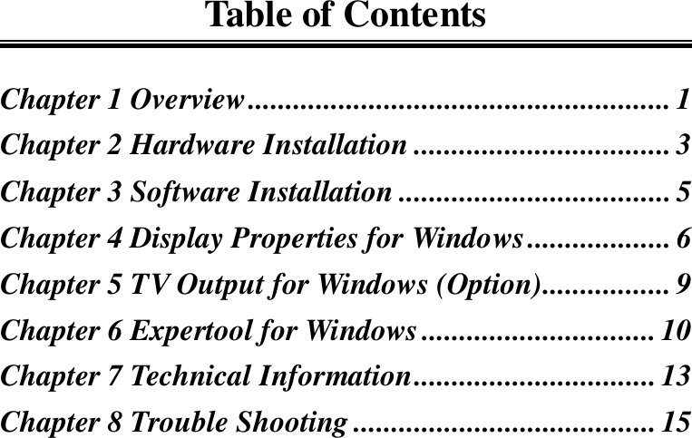 Table of ContentsChapter 1 Overview........................................................1Chapter 2 Hardware Installation ..................................3Chapter 3 Software Installation ....................................5Chapter 4 Display Properties for Windows................... 6Chapter 5 TV Output for Windows (Option)................. 9Chapter 6 Expertool for Windows...............................10Chapter 7 Technical Information................................13Chapter 8 Trouble Shooting ........................................ 15