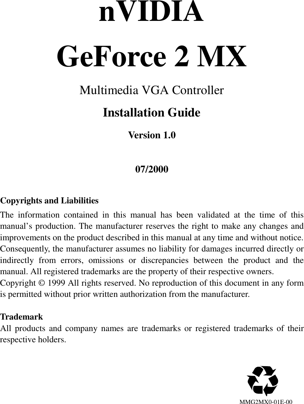 nVIDIAGeForce 2 MXMultimedia VGA ControllerInstallation GuideVersion 1.007/2000Copyrights and LiabilitiesThe information contained in this manual has been validated at the time of thismanual’s production. The manufacturer reserves the right to make any changes andimprovements on the product described in this manual at any time and without notice.Consequently, the manufacturer assumes no liability for damages incurred directly orindirectly from errors, omissions or discrepancies between the product and themanual. All registered trademarks are the property of their respective owners.Copyright © 1999 All rights reserved. No reproduction of this document in any formis permitted without prior written authorization from the manufacturer.TrademarkAll products and company names are trademarks or registered trademarks of theirrespective holders.                                                                            MMG2MX0-01E-00