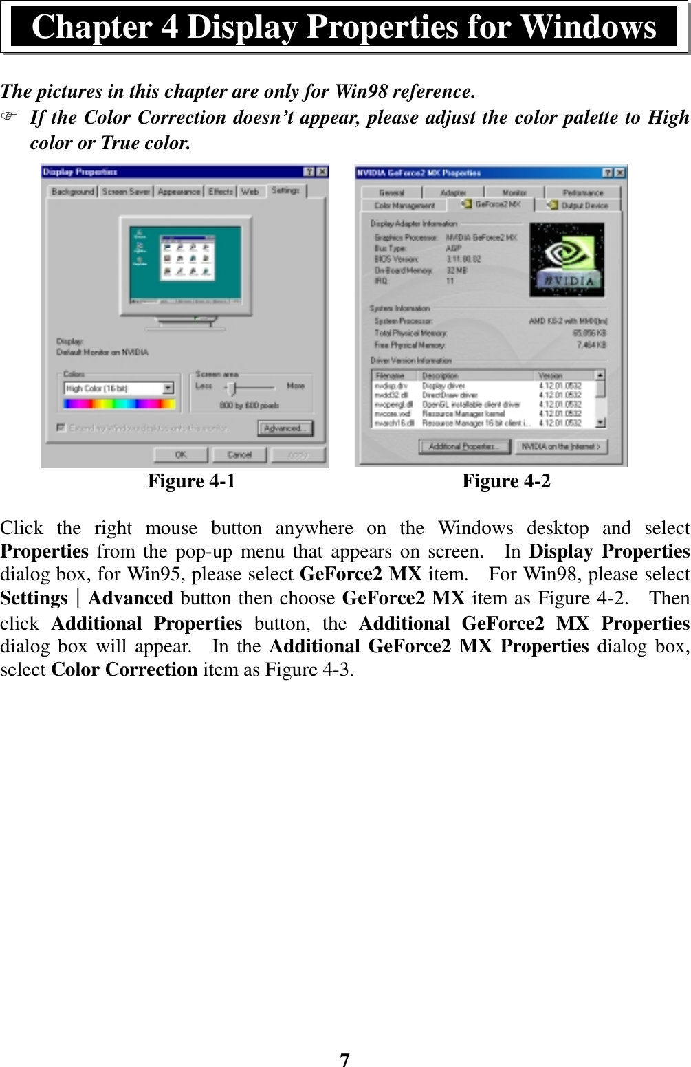 7The pictures in this chapter are only for Win98 reference.) If the Color Correction doesn’t appear, please adjust the color palette to Highcolor or True color.               Figure 4-1                       Figure 4-2Click the right mouse button anywhere on the Windows desktop and selectProperties from the pop-up menu that appears on screen.  In Display Propertiesdialog box, for Win95, please select GeForce2 MX item.    For Win98, please selectSettings││││Advanced button then choose GeForce2 MX item as Figure 4-2.    Thenclick  Additional Properties button, the Additional GeForce2 MX Propertiesdialog box will appear.  In the Additional GeForce2 MX Properties dialog box,select Color Correction item as Figure 4-3.Chapter 4 Display Properties for Windows