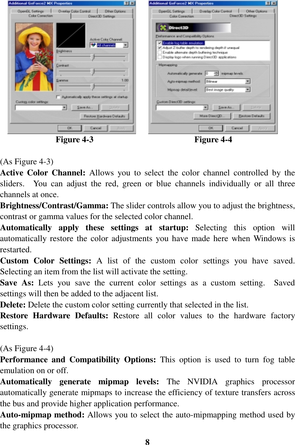 8                      Figure 4-3                        Figure 4-4(As Figure 4-3)Active Color Channel: Allows you to select the color channel controlled by thesliders.  You can adjust the red, green or blue channels individually or all threechannels at once.Brightness/Contrast/Gamma: The slider controls allow you to adjust the brightness,contrast or gamma values for the selected color channel.Automatically apply these settings at startup: Selecting this option willautomatically restore the color adjustments you have made here when Windows isrestarted.Custom Color Settings: A list of the custom color settings you have saved.Selecting an item from the list will activate the setting.Save As: Lets you save the current color settings as a custom setting.  Savedsettings will then be added to the adjacent list.Delete: Delete the custom color setting currently that selected in the list.Restore Hardware Defaults: Restore all color values to the hardware factorysettings.(As Figure 4-4)Performance and Compatibility Options: This option is used to turn fog tableemulation on or off.Automatically generate mipmap levels: The NVIDIA graphics processorautomatically generate mipmaps to increase the efficiency of texture transfers acrossthe bus and provide higher application performance.Auto-mipmap method: Allows you to select the auto-mipmapping method used bythe graphics processor.