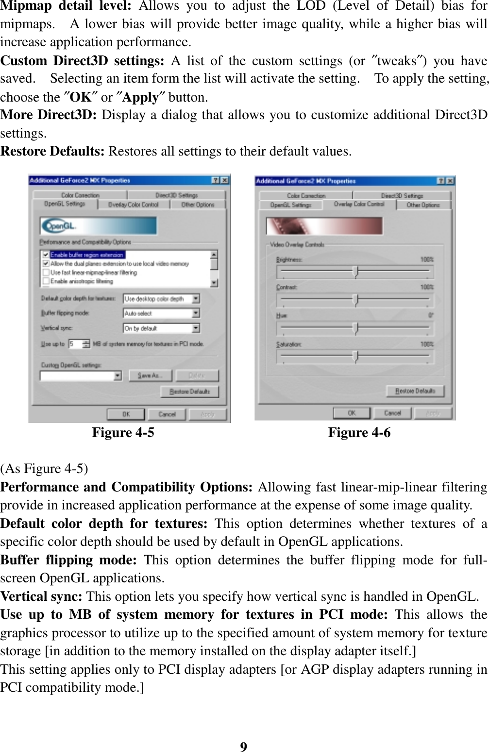 9Mipmap detail level: Allows you to adjust the LOD (Level of Detail) bias formipmaps.  A lower bias will provide better image quality, while a higher bias willincrease application performance.Custom Direct3D settings: A list of the custom settings (or ″tweaks″) you havesaved.    Selecting an item form the list will activate the setting.    To apply the setting,choose the ″OK″ or ″Apply″ button.More Direct3D: Display a dialog that allows you to customize additional Direct3Dsettings.Restore Defaults: Restores all settings to their default values.             Figure 4-5                         Figure 4-6(As Figure 4-5)Performance and Compatibility Options: Allowing fast linear-mip-linear filteringprovide in increased application performance at the expense of some image quality.Default color depth for textures: This option determines whether textures of aspecific color depth should be used by default in OpenGL applications.Buffer flipping mode: This option determines the buffer flipping mode for full-screen OpenGL applications.Vertical sync: This option lets you specify how vertical sync is handled in OpenGL.Use up to MB of system memory for textures in PCI mode: This allows thegraphics processor to utilize up to the specified amount of system memory for texturestorage [in addition to the memory installed on the display adapter itself.]This setting applies only to PCI display adapters [or AGP display adapters running inPCI compatibility mode.]