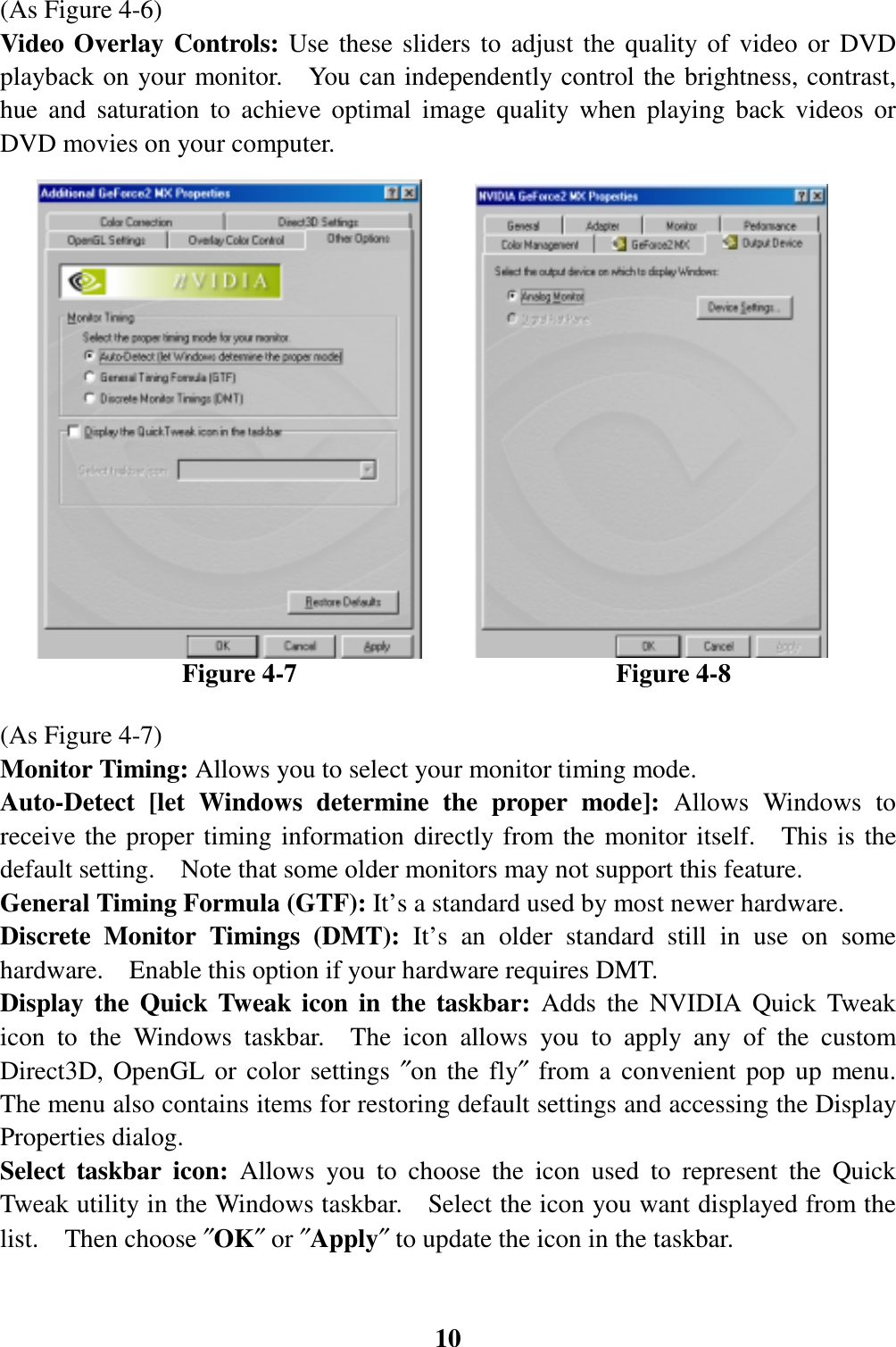 10(As Figure 4-6)Video Overlay Controls: Use these sliders to adjust the quality of video or DVDplayback on your monitor.    You can independently control the brightness, contrast,hue and saturation to achieve optimal image quality when playing back videos orDVD movies on your computer.              Figure 4-7                         Figure 4-8(As Figure 4-7)Monitor Timing: Allows you to select your monitor timing mode.Auto-Detect [let Windows determine the proper mode]: Allows Windows toreceive the proper timing information directly from the monitor itself.  This is thedefault setting.    Note that some older monitors may not support this feature.General Timing Formula (GTF): It’s a standard used by most newer hardware.Discrete Monitor Timings (DMT): It’s an older standard still in use on somehardware.    Enable this option if your hardware requires DMT.Display the Quick Tweak icon in the taskbar: Adds the NVIDIA Quick Tweakicon to the Windows taskbar.  The icon allows you to apply any of the customDirect3D, OpenGL or color settings ″on the fly″ from a convenient pop up menu.The menu also contains items for restoring default settings and accessing the DisplayProperties dialog.Select taskbar icon: Allows you to choose the icon used to represent the QuickTweak utility in the Windows taskbar.    Select the icon you want displayed from thelist.  Then choose ″OK″ or ″Apply″ to update the icon in the taskbar.