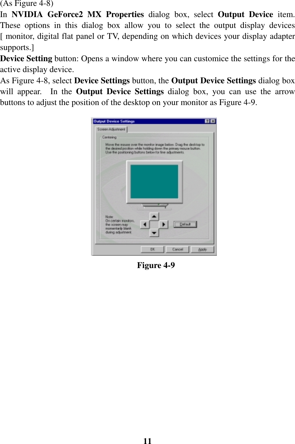 11(As Figure 4-8)In NVIDIA GeForce2 MX Properties dialog box, select Output Device item.These options in this dialog box allow you to select the output display devices[ monitor, digital flat panel or TV, depending on which devices your display adaptersupports.]Device Setting button: Opens a window where you can customice the settings for theactive display device.As Figure 4-8, select Device Settings button, the Output Device Settings dialog boxwill appear.  In the Output Device Settings dialog box, you can use the arrowbuttons to adjust the position of the desktop on your monitor as Figure 4-9.                                Figure 4-9