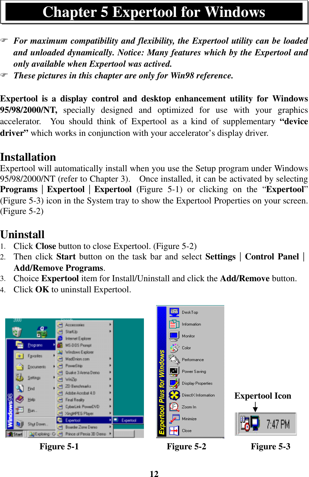 12) For maximum compatibility and flexibility, the Expertool utility can be loadedand unloaded dynamically. Notice: Many features which by the Expertool andonly available when Expertool was actived.) These pictures in this chapter are only for Win98 reference.Expertool is a display control and desktop enhancement utility for Windows95/98/2000/NT, specially designed and optimized for use with your graphicsaccelerator.  You should think of Expertool as a kind of supplementary “devicedriver” which works in conjunction with your accelerator’s display driver.InstallationExpertool will automatically install when you use the Setup program under Windows95/98/2000/NT (refer to Chapter 3).    Once installed, it can be activated by selectingPrograms││││Expertool││││Expertool  (Figure 5-1) or clicking on the “Expertool”(Figure 5-3) icon in the System tray to show the Expertool Properties on your screen.(Figure 5-2)Uninstall1. Click Close button to close Expertool. (Figure 5-2)2. Then click Start button on the task bar and select Settings││││Control Panel││││Add/Remove Programs.3. Choice Expertool item for Install/Uninstall and click the Add/Remove button.4. Click OK to uninstall Expertool.         Figure 5-1                    Figure 5-2          Figure 5-3Chapter 5 Expertool for WindowsExpertool Icon