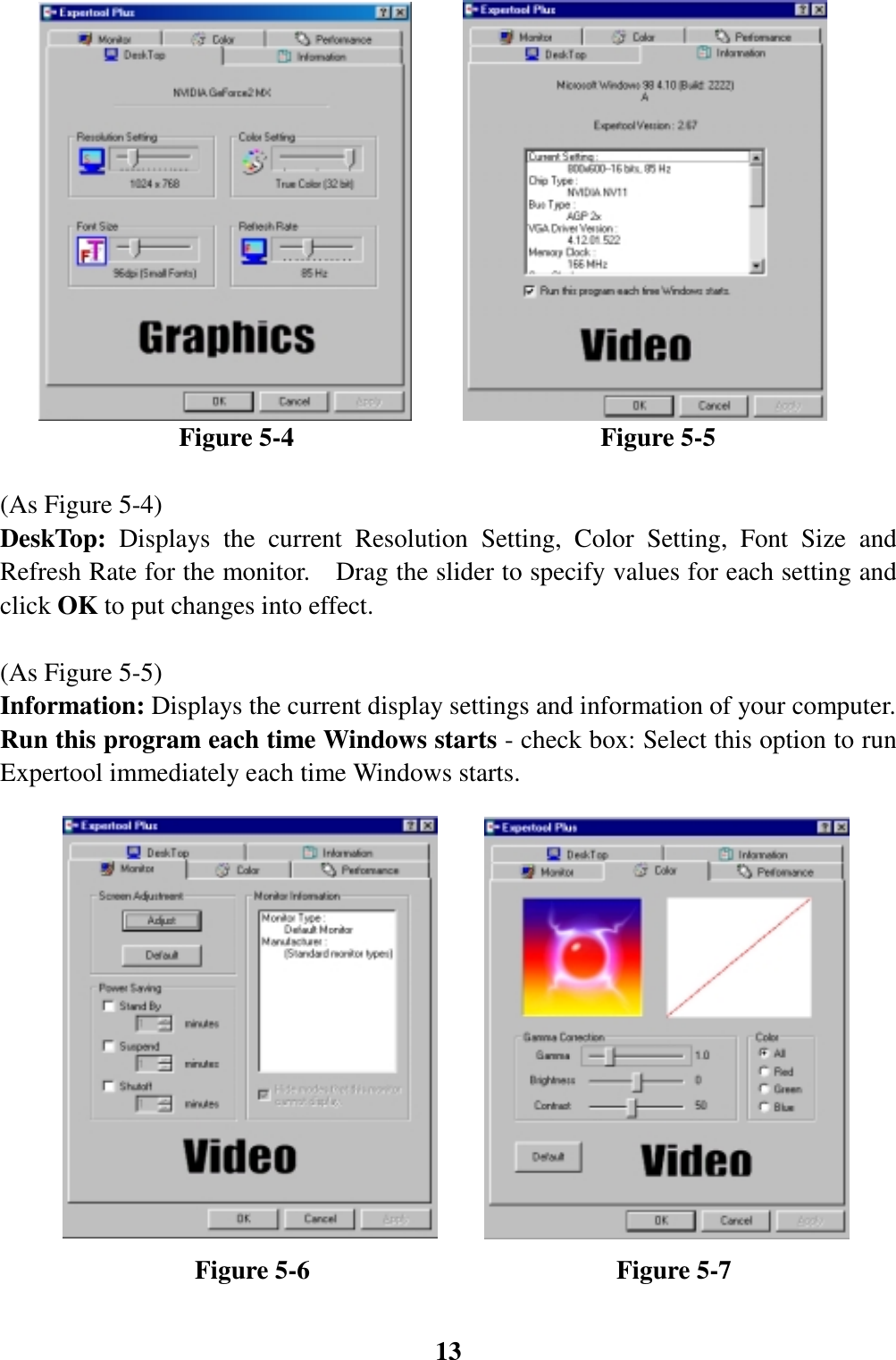 13                      Figure 5-4                        Figure 5-5(As Figure 5-4)DeskTop: Displays the current Resolution Setting, Color Setting, Font Size andRefresh Rate for the monitor.    Drag the slider to specify values for each setting andclick OK to put changes into effect.(As Figure 5-5)Information: Displays the current display settings and information of your computer.Run this program each time Windows starts - check box: Select this option to runExpertool immediately each time Windows starts.               Figure 5-6                        Figure 5-7