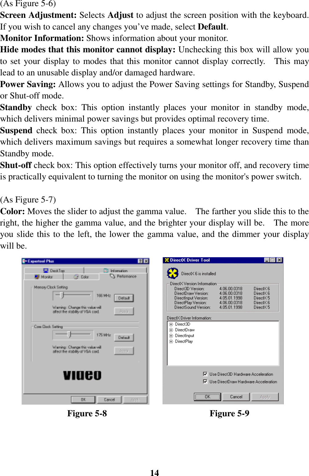 14(As Figure 5-6)Screen Adjustment: Selects Adjust to adjust the screen position with the keyboard.If you wish to cancel any changes you’ve made, select Default.Monitor Information: Shows information about your monitor.Hide modes that this monitor cannot display: Unchecking this box will allow youto set your display to modes that this monitor cannot display correctly.  This maylead to an unusable display and/or damaged hardware.Power Saving: Allows you to adjust the Power Saving settings for Standby, Suspendor Shut-off mode.Standby  check box: This option instantly places your monitor in standby mode,which delivers minimal power savings but provides optimal recovery time.Suspend  check box: This option instantly places your monitor in Suspend mode,which delivers maximum savings but requires a somewhat longer recovery time thanStandby mode.Shut-off check box: This option effectively turns your monitor off, and recovery timeis practically equivalent to turning the monitor on using the monitor&apos;s power switch.(As Figure 5-7)Color: Moves the slider to adjust the gamma value.    The farther you slide this to theright, the higher the gamma value, and the brighter your display will be.    The moreyou slide this to the left, the lower the gamma value, and the dimmer your displaywill be.               Figure 5-8                       Figure 5-9