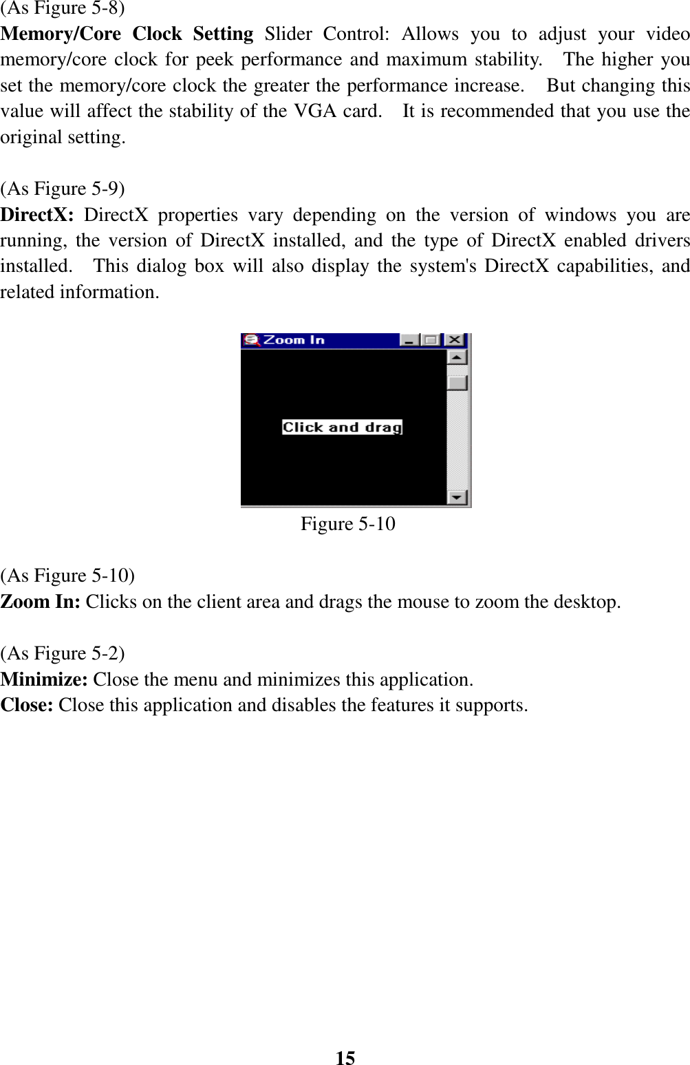 15(As Figure 5-8)Memory/Core Clock Setting Slider Control: Allows you to adjust your videomemory/core clock for peek performance and maximum stability.   The higher youset the memory/core clock the greater the performance increase.    But changing thisvalue will affect the stability of the VGA card.    It is recommended that you use theoriginal setting.(As Figure 5-9)DirectX: DirectX properties vary depending on the version of windows you arerunning, the version of DirectX installed, and the type of DirectX enabled driversinstalled.  This dialog box will also display the system&apos;s DirectX capabilities, andrelated information.                                                      Figure 5-10(As Figure 5-10)Zoom In: Clicks on the client area and drags the mouse to zoom the desktop.(As Figure 5-2)Minimize: Close the menu and minimizes this application.Close: Close this application and disables the features it supports.