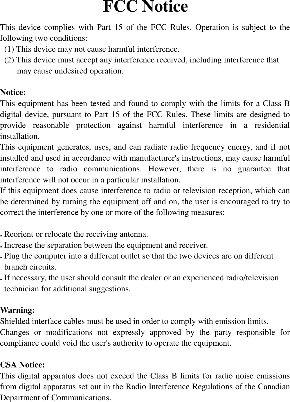 FCC NoticeThis device complies with Part 15 of the FCC Rules. Operation is subject to thefollowing two conditions:  (1) This device may not cause harmful interference.  (2) This device must accept any interference received, including interference that    may cause undesired operation.Notice:This equipment has been tested and found to comply with the limits for a Class Bdigital device, pursuant to Part 15 of the FCC Rules. These limits are designed toprovide reasonable protection against harmful interference in a residentialinstallation.This equipment generates, uses, and can radiate radio frequency energy, and if notinstalled and used in accordance with manufacturer&apos;s instructions, may cause harmfulinterference to radio communications. However, there is no guarantee thatinterference will not occur in a particular installation.If this equipment does cause interference to radio or television reception, which canbe determined by turning the equipment off and on, the user is encouraged to try tocorrect the interference by one or more of the following measures:. Reorient or relocate the receiving antenna.. Increase the separation between the equipment and receiver.. Plug the computer into a different outlet so that the two devices are on different branch circuits.. If necessary, the user should consult the dealer or an experienced radio/television  technician for additional suggestions.Warning:Shielded interface cables must be used in order to comply with emission limits.Changes or modifications not expressly approved by the party responsible forcompliance could void the user&apos;s authority to operate the equipment.  CSA Notice:This digital apparatus does not exceed the Class B limits for radio noise emissionsfrom digital apparatus set out in the Radio Interference Regulations of the CanadianDepartment of Communications.