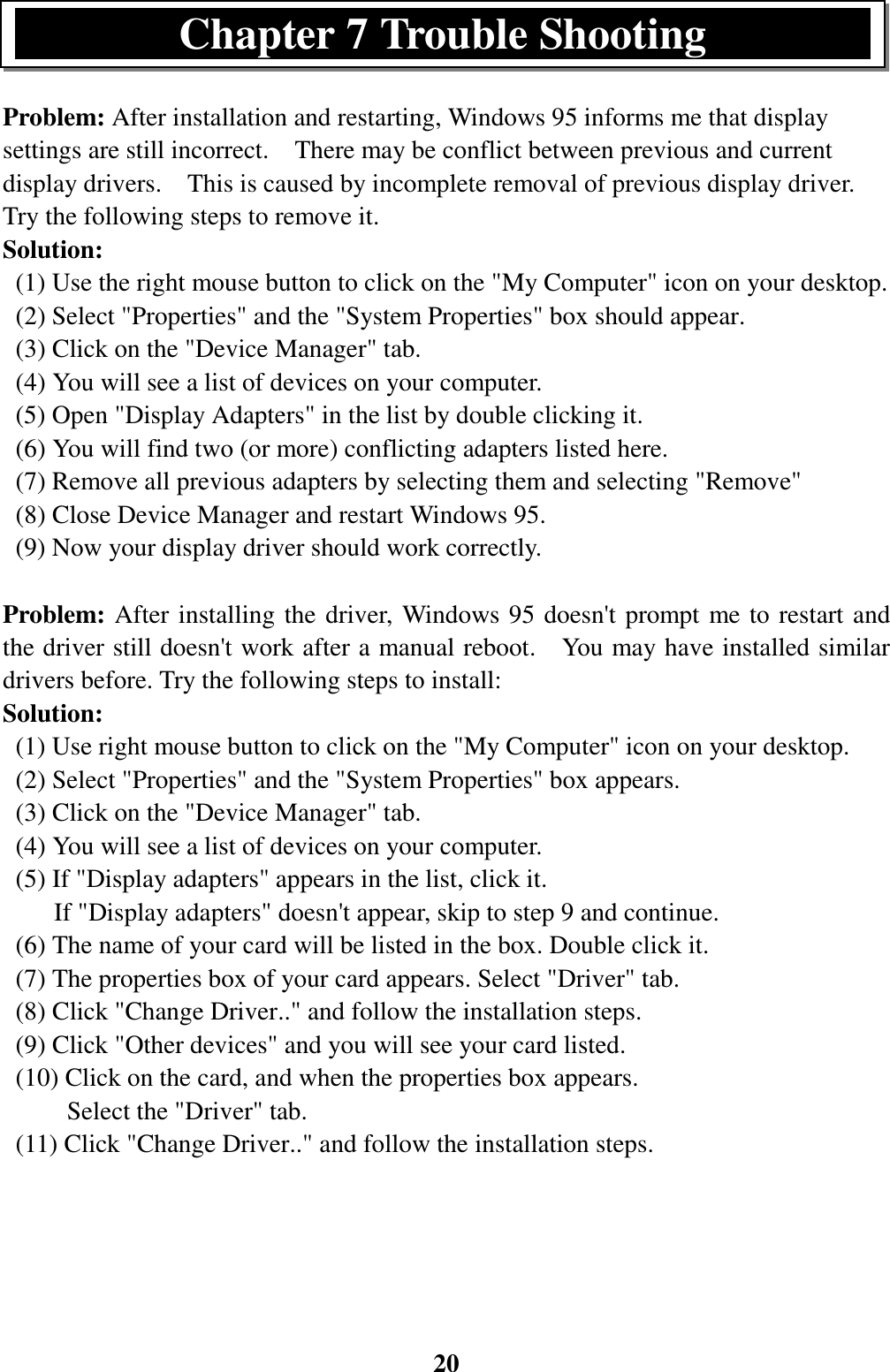 20Problem: After installation and restarting, Windows 95 informs me that displaysettings are still incorrect.    There may be conflict between previous and currentdisplay drivers.    This is caused by incomplete removal of previous display driver.Try the following steps to remove it.Solution:  (1) Use the right mouse button to click on the &quot;My Computer&quot; icon on your desktop.  (2) Select &quot;Properties&quot; and the &quot;System Properties&quot; box should appear.  (3) Click on the &quot;Device Manager&quot; tab.  (4) You will see a list of devices on your computer.  (5) Open &quot;Display Adapters&quot; in the list by double clicking it.  (6) You will find two (or more) conflicting adapters listed here.  (7) Remove all previous adapters by selecting them and selecting &quot;Remove&quot;  (8) Close Device Manager and restart Windows 95.  (9) Now your display driver should work correctly.Problem: After installing the driver, Windows 95 doesn&apos;t prompt me to restart andthe driver still doesn&apos;t work after a manual reboot.    You may have installed similardrivers before. Try the following steps to install:Solution:  (1) Use right mouse button to click on the &quot;My Computer&quot; icon on your desktop.  (2) Select &quot;Properties&quot; and the &quot;System Properties&quot; box appears.  (3) Click on the &quot;Device Manager&quot; tab.  (4) You will see a list of devices on your computer.  (5) If &quot;Display adapters&quot; appears in the list, click it.        If &quot;Display adapters&quot; doesn&apos;t appear, skip to step 9 and continue.  (6) The name of your card will be listed in the box. Double click it.  (7) The properties box of your card appears. Select &quot;Driver&quot; tab.  (8) Click &quot;Change Driver..&quot; and follow the installation steps.  (9) Click &quot;Other devices&quot; and you will see your card listed.  (10) Click on the card, and when the properties box appears.     Select the &quot;Driver&quot; tab.  (11) Click &quot;Change Driver..&quot; and follow the installation steps.Chapter 7 Trouble Shooting