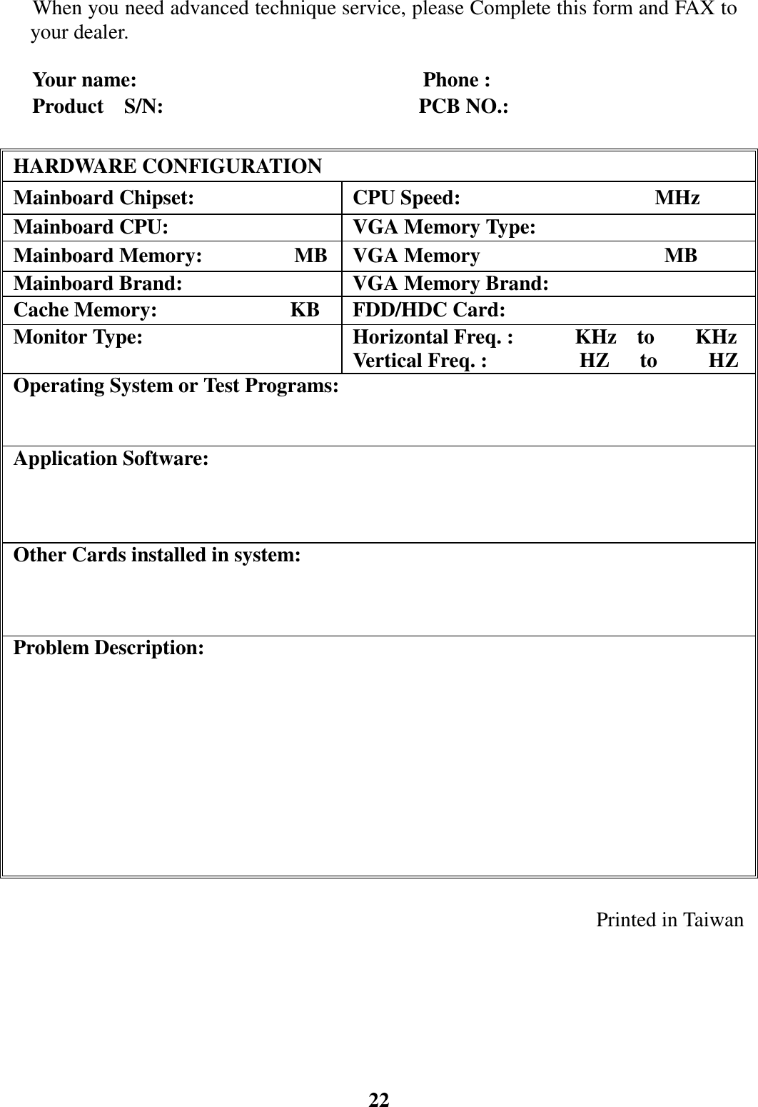 22When you need advanced technique service, please Complete this form and FAX toyour dealer.Your name:                            Phone :Product  S/N:                         PCB NO.: HARDWARE CONFIGURATION Mainboard Chipset:  CPU Speed:                   MHz  Mainboard CPU:   VGA Memory Type: Mainboard Memory:         MB  VGA Memory                  MB  Mainboard Brand:   VGA Memory Brand: Cache Memory:             KB  FDD/HDC Card: Monitor Type:  Horizontal Freq. :      KHz  to    KHz Vertical Freq. :         HZ   to     HZ  Operating System or Test Programs: Application Software:  Other Cards installed in system: Problem Description:Printed in Taiwan