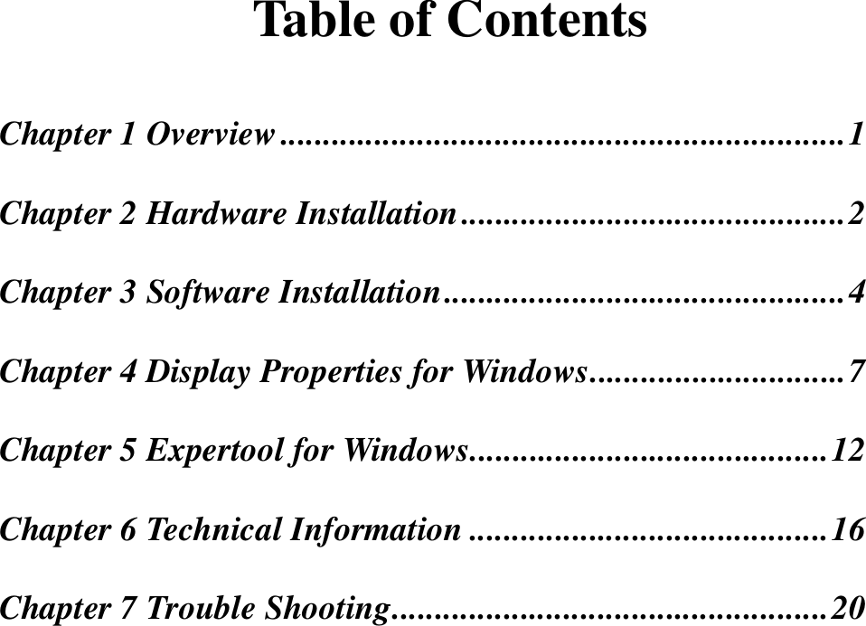 Table of ContentsChapter 1 Overview..................................................................1Chapter 2 Hardware Installation.............................................2Chapter 3 Software Installation...............................................4Chapter 4 Display Properties for Windows..............................7Chapter 5 Expertool for Windows..........................................12Chapter 6 Technical Information ..........................................16Chapter 7 Trouble Shooting...................................................20