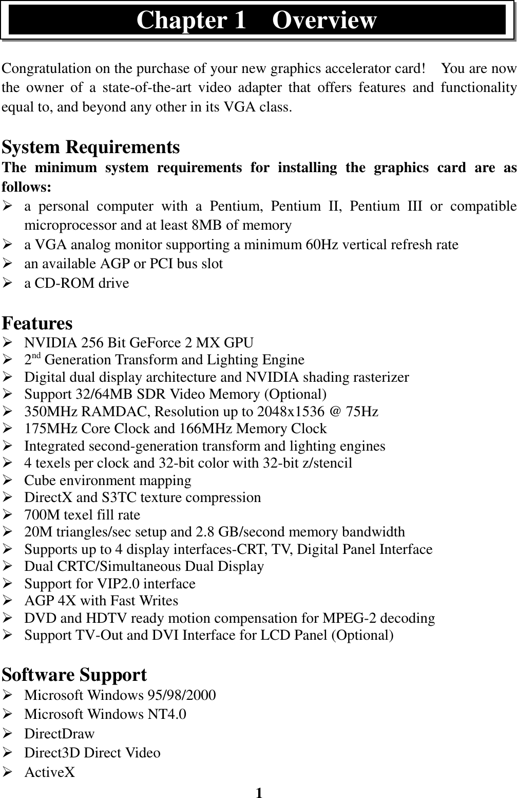 1Congratulation on the purchase of your new graphics accelerator card!    You are nowthe owner of a state-of-the-art video adapter that offers features and functionalityequal to, and beyond any other in its VGA class.System RequirementsThe minimum system requirements for installing the graphics card are asfollows:¾ a personal computer with a Pentium, Pentium II, Pentium III or compatiblemicroprocessor and at least 8MB of memory¾ a VGA analog monitor supporting a minimum 60Hz vertical refresh rate¾ an available AGP or PCI bus slot¾ a CD-ROM driveFeatures¾ NVIDIA 256 Bit GeForce 2 MX GPU¾ 2nd Generation Transform and Lighting Engine¾ Digital dual display architecture and NVIDIA shading rasterizer¾ Support 32/64MB SDR Video Memory (Optional)¾ 350MHz RAMDAC, Resolution up to 2048x1536 @ 75Hz¾ 175MHz Core Clock and 166MHz Memory Clock¾ Integrated second-generation transform and lighting engines¾ 4 texels per clock and 32-bit color with 32-bit z/stencil¾ Cube environment mapping¾ DirectX and S3TC texture compression¾ 700M texel fill rate¾ 20M triangles/sec setup and 2.8 GB/second memory bandwidth¾ Supports up to 4 display interfaces-CRT, TV, Digital Panel Interface¾ Dual CRTC/Simultaneous Dual Display¾ Support for VIP2.0 interface¾ AGP 4X with Fast Writes¾ DVD and HDTV ready motion compensation for MPEG-2 decoding¾ Support TV-Out and DVI Interface for LCD Panel (Optional)Software Support¾ Microsoft Windows 95/98/2000¾ Microsoft Windows NT4.0¾ DirectDraw¾ Direct3D Direct Video¾ ActiveXChapter 1  Overview