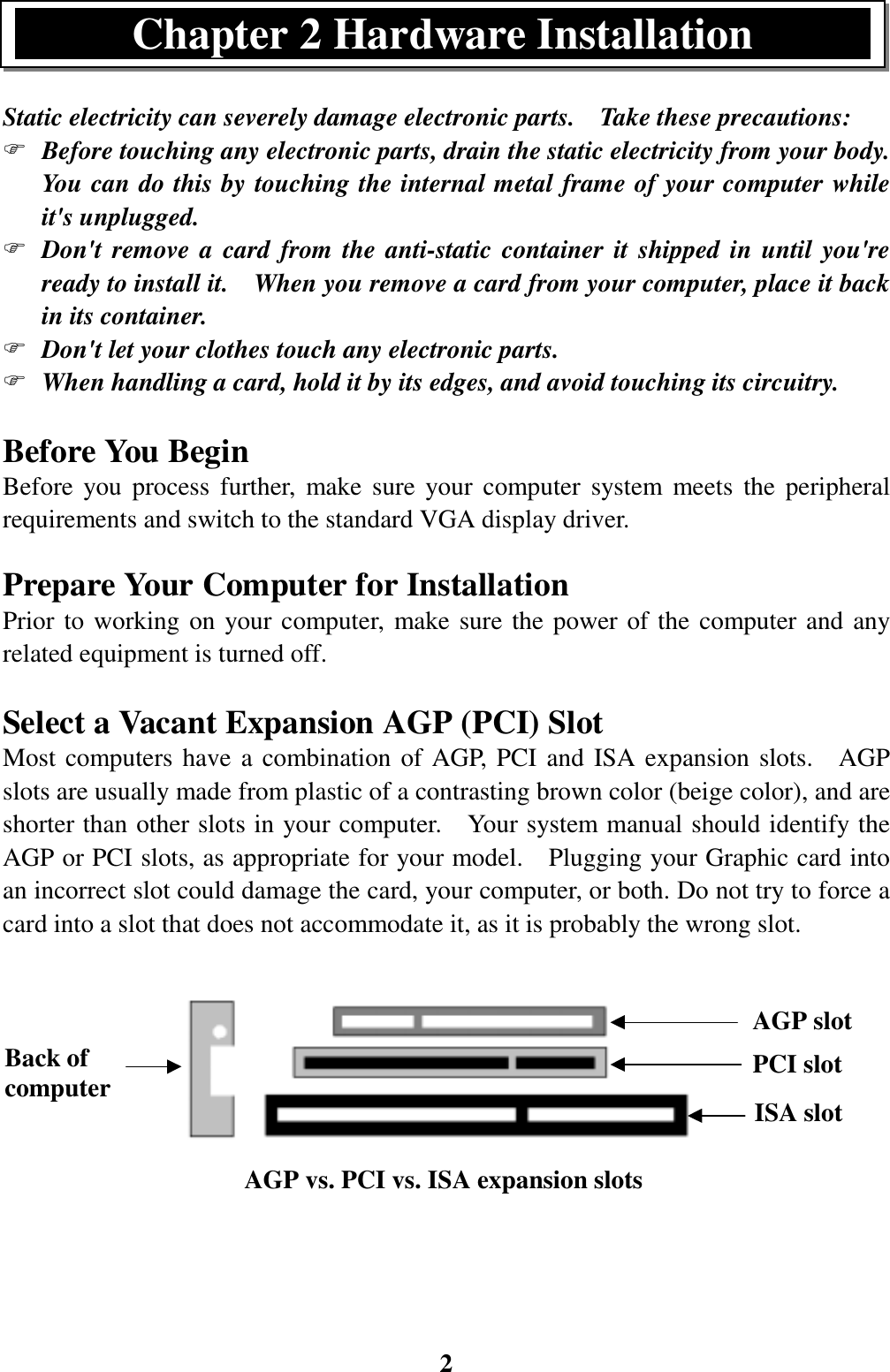 2Back ofcomputerStatic electricity can severely damage electronic parts.    Take these precautions:) Before touching any electronic parts, drain the static electricity from your body.You can do this by touching the internal metal frame of your computer whileit&apos;s unplugged.) Don&apos;t remove a card from the anti-static container it shipped in until you&apos;reready to install it.    When you remove a card from your computer, place it backin its container.) Don&apos;t let your clothes touch any electronic parts.) When handling a card, hold it by its edges, and avoid touching its circuitry.Before You BeginBefore you process further, make sure your computer system meets the peripheralrequirements and switch to the standard VGA display driver.Prepare Your Computer for InstallationPrior to working on your computer, make sure the power of the computer and anyrelated equipment is turned off.Select a Vacant Expansion AGP (PCI) SlotMost computers have a combination of AGP, PCI and ISA expansion slots.  AGPslots are usually made from plastic of a contrasting brown color (beige color), and areshorter than other slots in your computer.    Your system manual should identify theAGP or PCI slots, as appropriate for your model.    Plugging your Graphic card intoan incorrect slot could damage the card, your computer, or both. Do not try to force acard into a slot that does not accommodate it, as it is probably the wrong slot.ISA slotPCI slotAGP vs. PCI vs. ISA expansion slotsAGP slotChapter 2 Hardware Installation