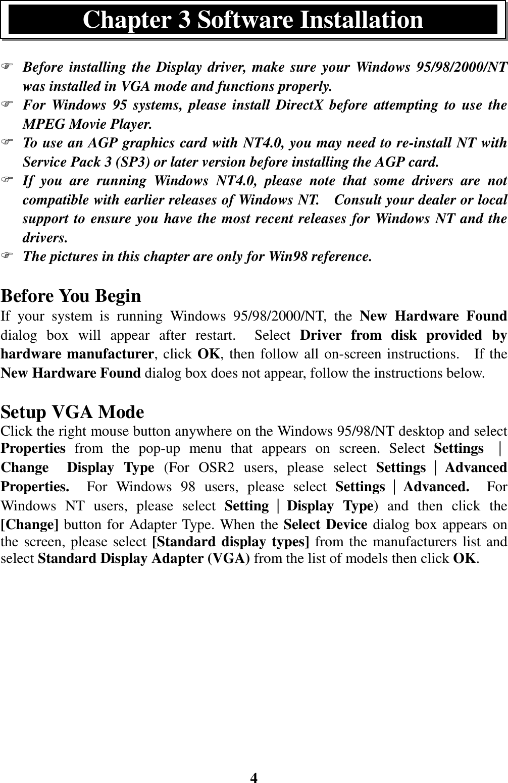 4) Before installing the Display driver, make sure your Windows 95/98/2000/NTwas installed in VGA mode and functions properly.) For Windows 95 systems, please install DirectX before attempting to use theMPEG Movie Player.) To use an AGP graphics card with NT4.0, you may need to re-install NT withService Pack 3 (SP3) or later version before installing the AGP card.) If you are running Windows NT4.0, please note that some drivers are notcompatible with earlier releases of Windows NT.    Consult your dealer or localsupport to ensure you have the most recent releases for Windows NT and thedrivers.) The pictures in this chapter are only for Win98 reference.Before You BeginIf your system is running Windows 95/98/2000/NT, the New Hardware Founddialog box will appear after restart.  Select Driver from disk provided byhardware manufacturer, click OK, then follow all on-screen instructions.  If theNew Hardware Found dialog box does not appear, follow the instructions below.Setup VGA ModeClick the right mouse button anywhere on the Windows 95/98/NT desktop and selectProperties from the pop-up menu that appears on screen. Select Settings ││││Change  Display Type (For OSR2 users, please select Settings││││AdvancedProperties.  For Windows 98 users, please select Settings││││Advanced.  ForWindows NT users, please select Setting││││Display Type) and then click the[Change] button for Adapter Type. When the Select Device dialog box appears onthe screen, please select [Standard display types] from the manufacturers list andselect Standard Display Adapter (VGA) from the list of models then click OK.Chapter 3 Software Installation