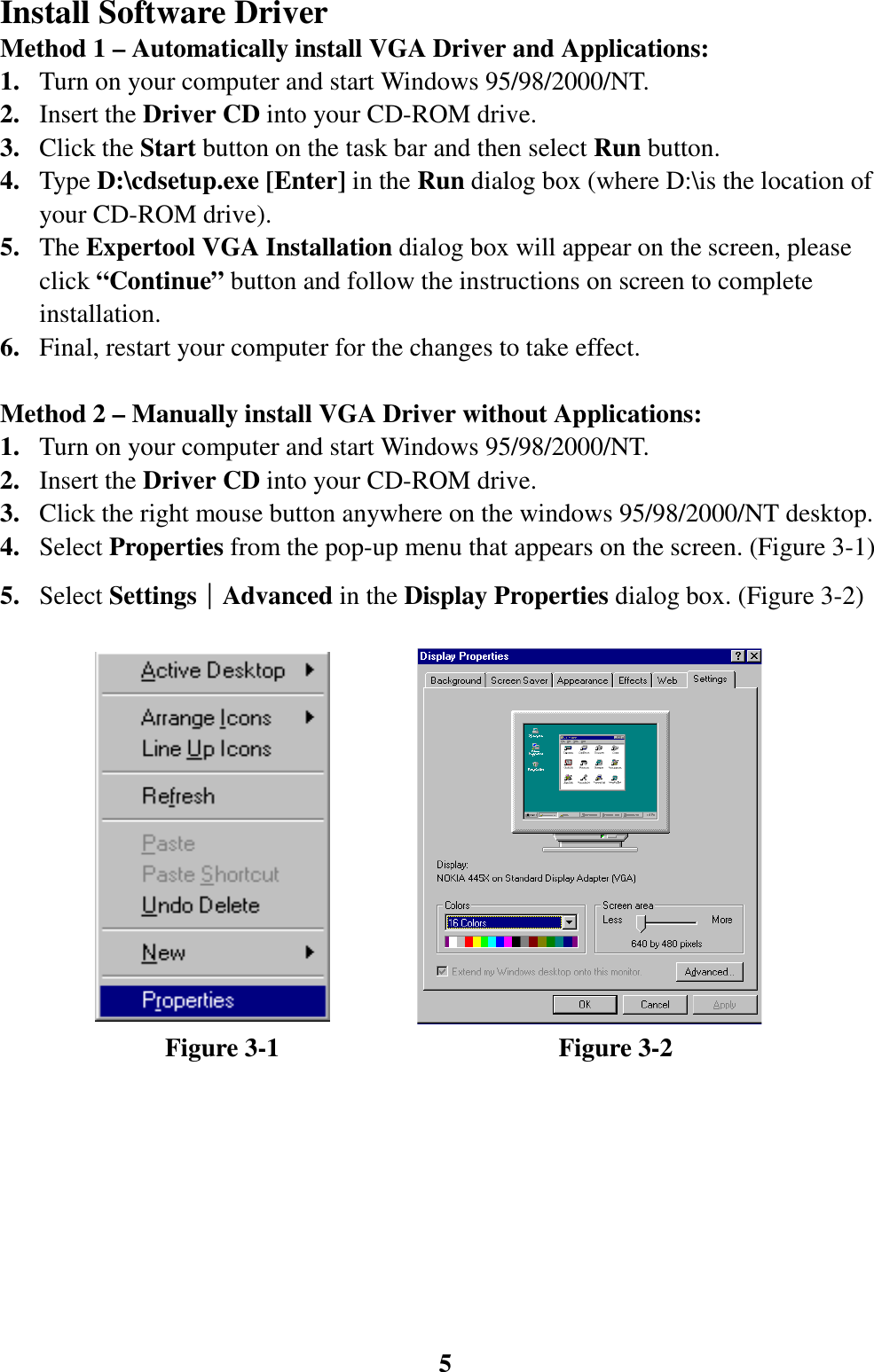 5Install Software DriverMethod 1 – Automatically install VGA Driver and Applications:1. Turn on your computer and start Windows 95/98/2000/NT.2. Insert the Driver CD into your CD-ROM drive.3. Click the Start button on the task bar and then select Run button.4. Type D:\cdsetup.exe [Enter] in the Run dialog box (where D:\is the location ofyour CD-ROM drive).5. The Expertool VGA Installation dialog box will appear on the screen, pleaseclick “Continue” button and follow the instructions on screen to completeinstallation.6. Final, restart your computer for the changes to take effect.Method 2 – Manually install VGA Driver without Applications:1. Turn on your computer and start Windows 95/98/2000/NT.2. Insert the Driver CD into your CD-ROM drive.3. Click the right mouse button anywhere on the windows 95/98/2000/NT desktop.4. Select Properties from the pop-up menu that appears on the screen. (Figure 3-1)5. Select Settings││││Advanced in the Display Properties dialog box. (Figure 3-2)             Figure 3-1                      Figure 3-2