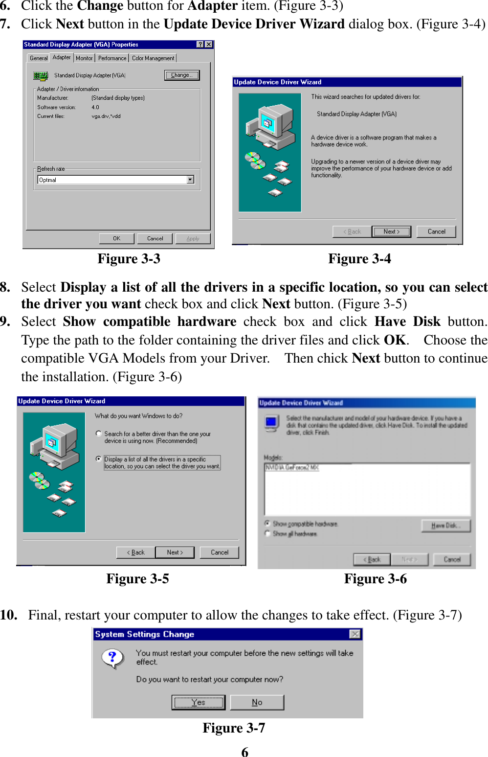 66. Click the Change button for Adapter item. (Figure 3-3)7. Click Next button in the Update Device Driver Wizard dialog box. (Figure 3-4)              Figure 3-3                        Figure 3-48. Select Display a list of all the drivers in a specific location, so you can selectthe driver you want check box and click Next button. (Figure 3-5)9. Select  Show compatible hardware check box and click Have Disk button.Type the path to the folder containing the driver files and click OK.  Choose thecompatible VGA Models from your Driver.    Then chick Next button to continuethe installation. (Figure 3-6)               Figure 3-5                         Figure 3-610.   Final, restart your computer to allow the changes to take effect. (Figure 3-7)                             Figure 3-7