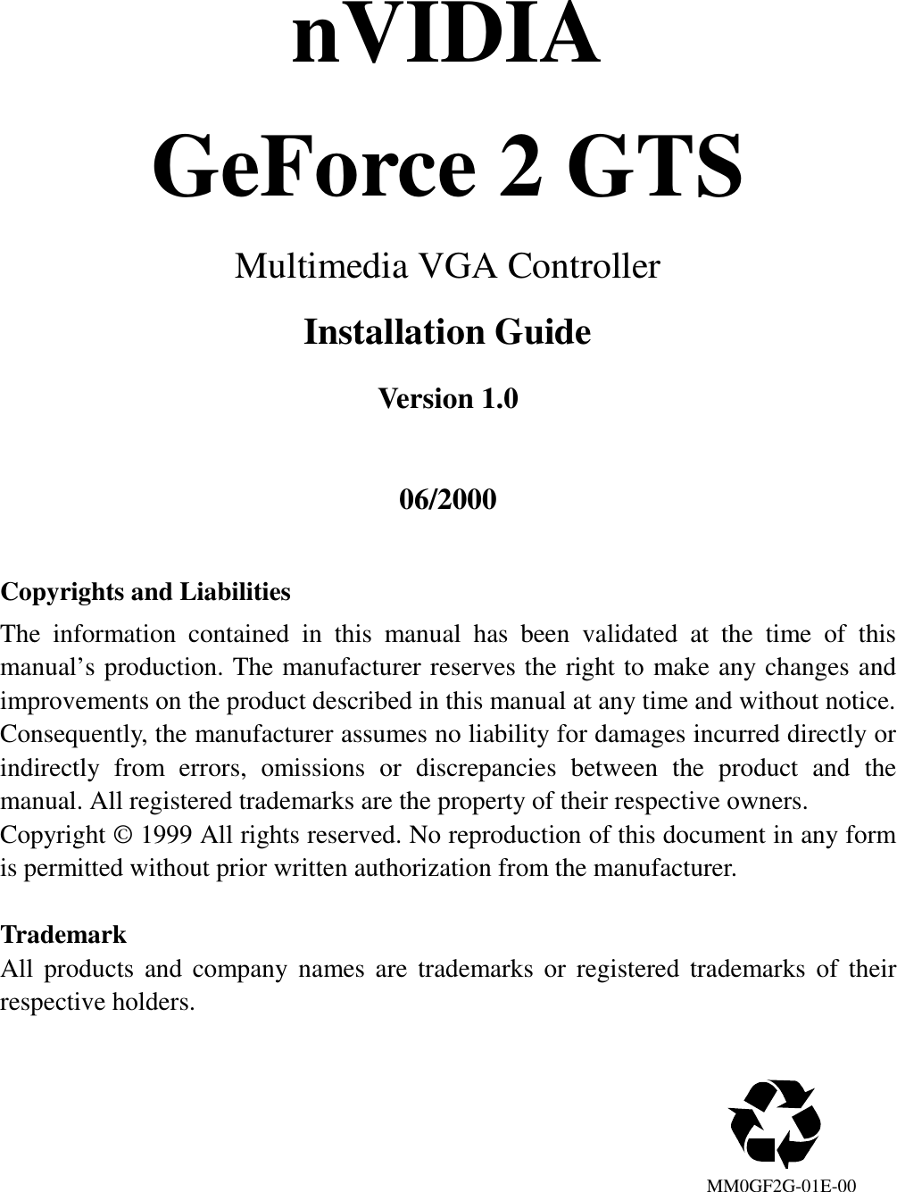 nVIDIAGeForce 2 GTSMultimedia VGA ControllerInstallation GuideVersion 1.006/2000Copyrights and LiabilitiesThe information contained in this manual has been validated at the time of thismanual’s production. The manufacturer reserves the right to make any changes andimprovements on the product described in this manual at any time and without notice.Consequently, the manufacturer assumes no liability for damages incurred directly orindirectly from errors, omissions or discrepancies between the product and themanual. All registered trademarks are the property of their respective owners.Copyright © 1999 All rights reserved. No reproduction of this document in any formis permitted without prior written authorization from the manufacturer.TrademarkAll products and company names are trademarks or registered trademarks of theirrespective holders.                                                                            MM0GF2G-01E-00