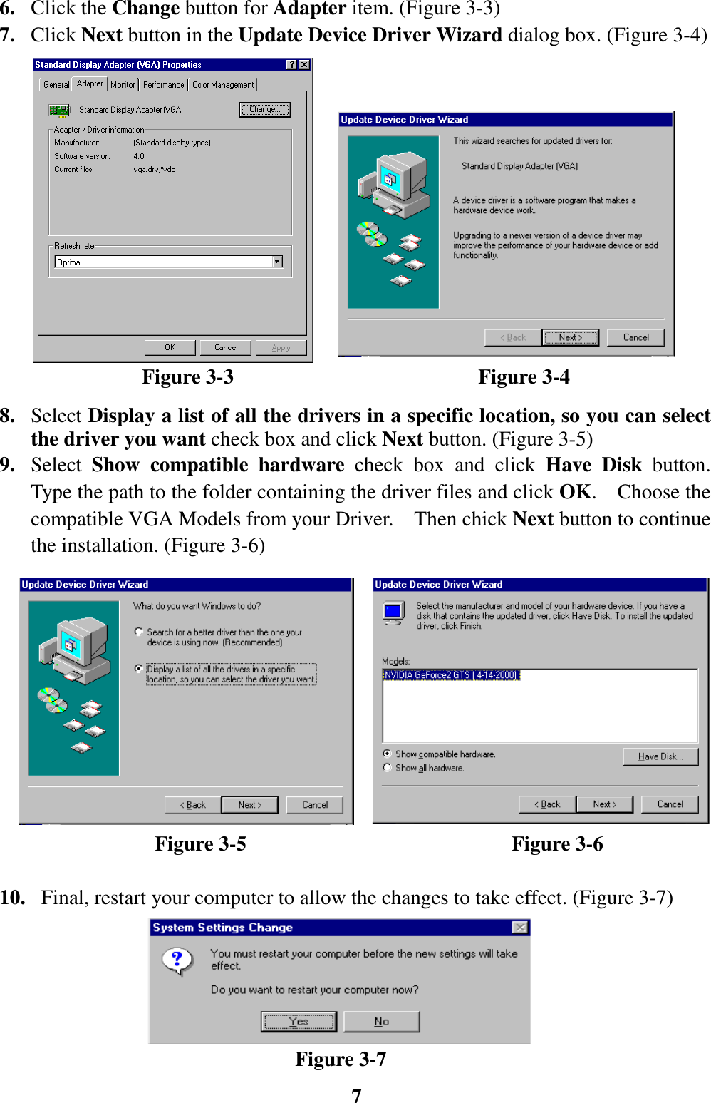 76. Click the Change button for Adapter item. (Figure 3-3)7. Click Next button in the Update Device Driver Wizard dialog box. (Figure 3-4)              Figure 3-3                        Figure 3-48. Select Display a list of all the drivers in a specific location, so you can selectthe driver you want check box and click Next button. (Figure 3-5)9. Select  Show compatible hardware check box and click Have Disk button.Type the path to the folder containing the driver files and click OK.  Choose thecompatible VGA Models from your Driver.    Then chick Next button to continuethe installation. (Figure 3-6)               Figure 3-5                          Figure 3-610.   Final, restart your computer to allow the changes to take effect. (Figure 3-7)                             Figure 3-7