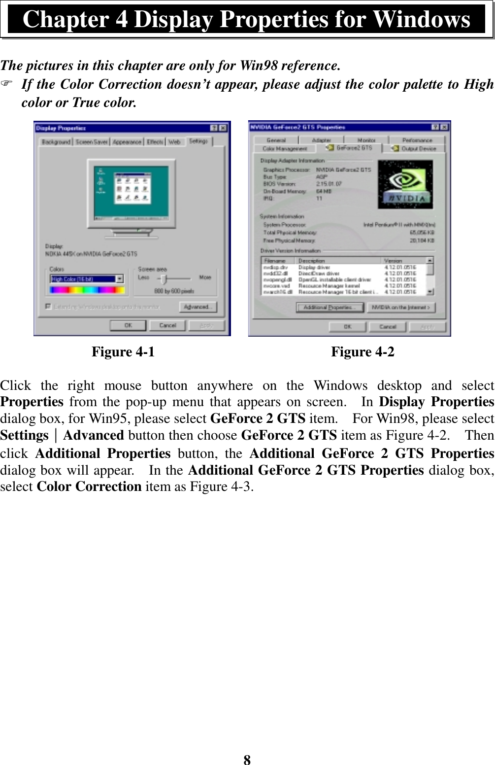 8The pictures in this chapter are only for Win98 reference.) If the Color Correction doesn’t appear, please adjust the color palette to Highcolor or True color.             Figure 4-1                         Figure 4-2Click the right mouse button anywhere on the Windows desktop and selectProperties from the pop-up menu that appears on screen.  In Display Propertiesdialog box, for Win95, please select GeForce 2 GTS item.  For Win98, please selectSettings││││Advanced button then choose GeForce 2 GTS item as Figure 4-2.    Thenclick  Additional Properties button, the Additional GeForce 2 GTS Propertiesdialog box will appear.    In the Additional GeForce 2 GTS Properties dialog box,select Color Correction item as Figure 4-3.Chapter 4 Display Properties for Windows