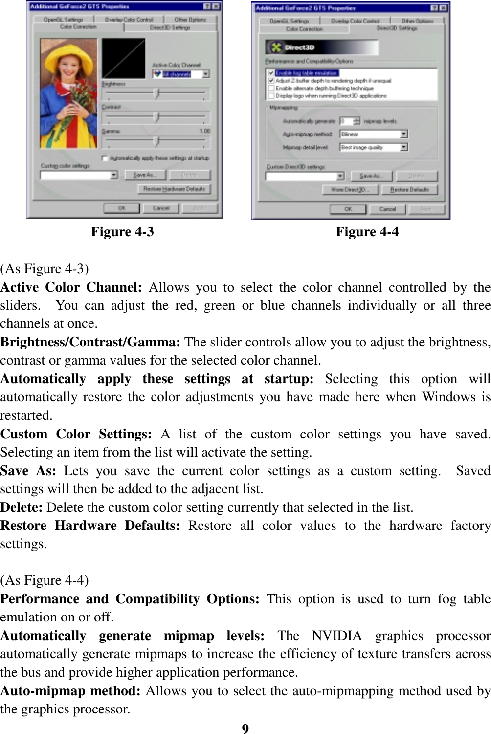 9             Figure 4-3                          Figure 4-4(As Figure 4-3)Active Color Channel: Allows you to select the color channel controlled by thesliders.  You can adjust the red, green or blue channels individually or all threechannels at once.Brightness/Contrast/Gamma: The slider controls allow you to adjust the brightness,contrast or gamma values for the selected color channel.Automatically apply these settings at startup: Selecting this option willautomatically restore the color adjustments you have made here when Windows isrestarted.Custom Color Settings: A list of the custom color settings you have saved.Selecting an item from the list will activate the setting.Save As: Lets you save the current color settings as a custom setting.  Savedsettings will then be added to the adjacent list.Delete: Delete the custom color setting currently that selected in the list.Restore Hardware Defaults: Restore all color values to the hardware factorysettings.(As Figure 4-4)Performance and Compatibility Options: This option is used to turn fog tableemulation on or off.Automatically generate mipmap levels: The NVIDIA graphics processorautomatically generate mipmaps to increase the efficiency of texture transfers acrossthe bus and provide higher application performance.Auto-mipmap method: Allows you to select the auto-mipmapping method used bythe graphics processor.