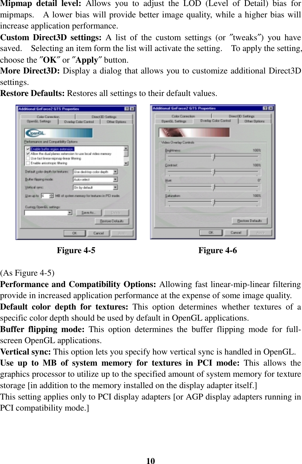 10Mipmap detail level: Allows you to adjust the LOD (Level of Detail) bias formipmaps.  A lower bias will provide better image quality, while a higher bias willincrease application performance.Custom Direct3D settings: A list of the custom settings (or ″tweaks″) you havesaved.    Selecting an item form the list will activate the setting.    To apply the setting,choose the ″OK″ or ″Apply″ button.More Direct3D: Display a dialog that allows you to customize additional Direct3Dsettings.Restore Defaults: Restores all settings to their default values.             Figure 4-5                        Figure 4-6(As Figure 4-5)Performance and Compatibility Options: Allowing fast linear-mip-linear filteringprovide in increased application performance at the expense of some image quality.Default color depth for textures: This option determines whether textures of aspecific color depth should be used by default in OpenGL applications.Buffer flipping mode: This option determines the buffer flipping mode for full-screen OpenGL applications.Vertical sync: This option lets you specify how vertical sync is handled in OpenGL.Use up to MB of system memory for textures in PCI mode: This allows thegraphics processor to utilize up to the specified amount of system memory for texturestorage [in addition to the memory installed on the display adapter itself.]This setting applies only to PCI display adapters [or AGP display adapters running inPCI compatibility mode.]