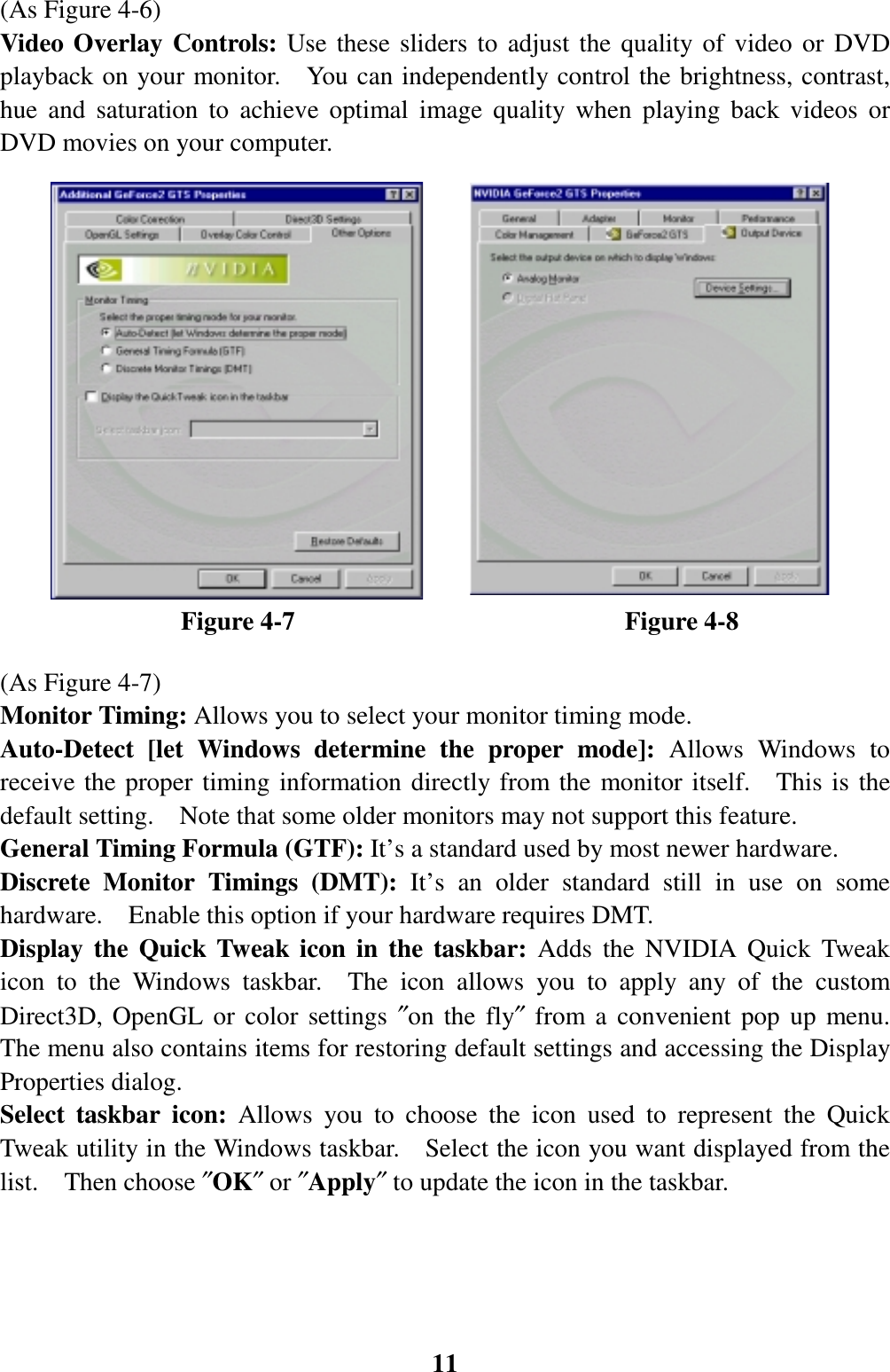 11(As Figure 4-6)Video Overlay Controls: Use these sliders to adjust the quality of video or DVDplayback on your monitor.    You can independently control the brightness, contrast,hue and saturation to achieve optimal image quality when playing back videos orDVD movies on your computer.              Figure 4-7                          Figure 4-8(As Figure 4-7)Monitor Timing: Allows you to select your monitor timing mode.Auto-Detect [let Windows determine the proper mode]: Allows Windows toreceive the proper timing information directly from the monitor itself.  This is thedefault setting.    Note that some older monitors may not support this feature.General Timing Formula (GTF): It’s a standard used by most newer hardware.Discrete Monitor Timings (DMT): It’s an older standard still in use on somehardware.    Enable this option if your hardware requires DMT.Display the Quick Tweak icon in the taskbar: Adds the NVIDIA Quick Tweakicon to the Windows taskbar.  The icon allows you to apply any of the customDirect3D, OpenGL or color settings ″on the fly″ from a convenient pop up menu.The menu also contains items for restoring default settings and accessing the DisplayProperties dialog.Select taskbar icon: Allows you to choose the icon used to represent the QuickTweak utility in the Windows taskbar.    Select the icon you want displayed from thelist.  Then choose ″OK″ or ″Apply″ to update the icon in the taskbar.