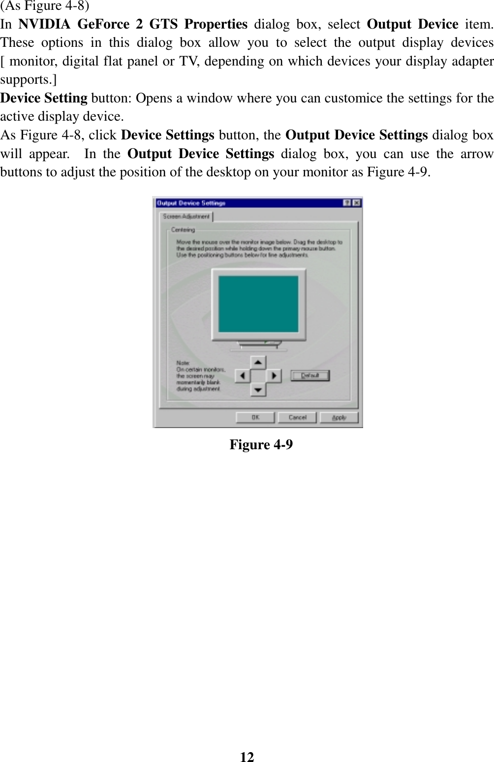 12(As Figure 4-8)In NVIDIA GeForce 2 GTS Properties dialog box, select Output Device item.These options in this dialog box allow you to select the output display devices[ monitor, digital flat panel or TV, depending on which devices your display adaptersupports.]Device Setting button: Opens a window where you can customice the settings for theactive display device.As Figure 4-8, click Device Settings button, the Output Device Settings dialog boxwill appear.  In the Output Device Settings dialog box, you can use the arrowbuttons to adjust the position of the desktop on your monitor as Figure 4-9.                                Figure 4-9