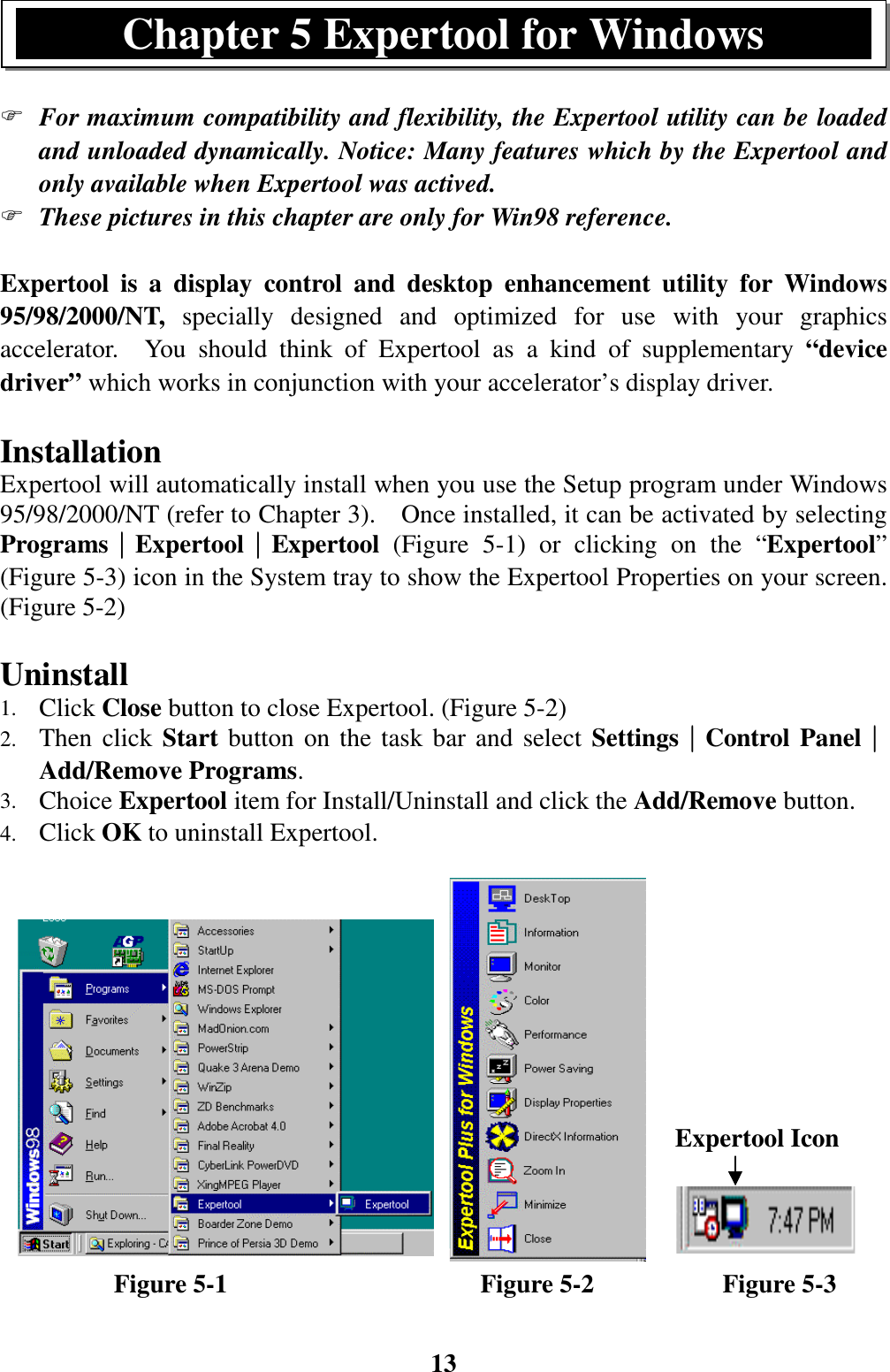 13) For maximum compatibility and flexibility, the Expertool utility can be loadedand unloaded dynamically. Notice: Many features which by the Expertool andonly available when Expertool was actived.) These pictures in this chapter are only for Win98 reference.Expertool is a display control and desktop enhancement utility for Windows95/98/2000/NT, specially designed and optimized for use with your graphicsaccelerator.  You should think of Expertool as a kind of supplementary “devicedriver” which works in conjunction with your accelerator’s display driver.InstallationExpertool will automatically install when you use the Setup program under Windows95/98/2000/NT (refer to Chapter 3).    Once installed, it can be activated by selectingPrograms││││Expertool││││Expertool  (Figure 5-1) or clicking on the “Expertool”(Figure 5-3) icon in the System tray to show the Expertool Properties on your screen.(Figure 5-2)Uninstall1. Click Close button to close Expertool. (Figure 5-2)2. Then click Start button on the task bar and select Settings││││Control Panel││││Add/Remove Programs.3. Choice Expertool item for Install/Uninstall and click the Add/Remove button.4. Click OK to uninstall Expertool.         Figure 5-1                    Figure 5-2          Figure 5-3Chapter 5 Expertool for WindowsExpertool Icon