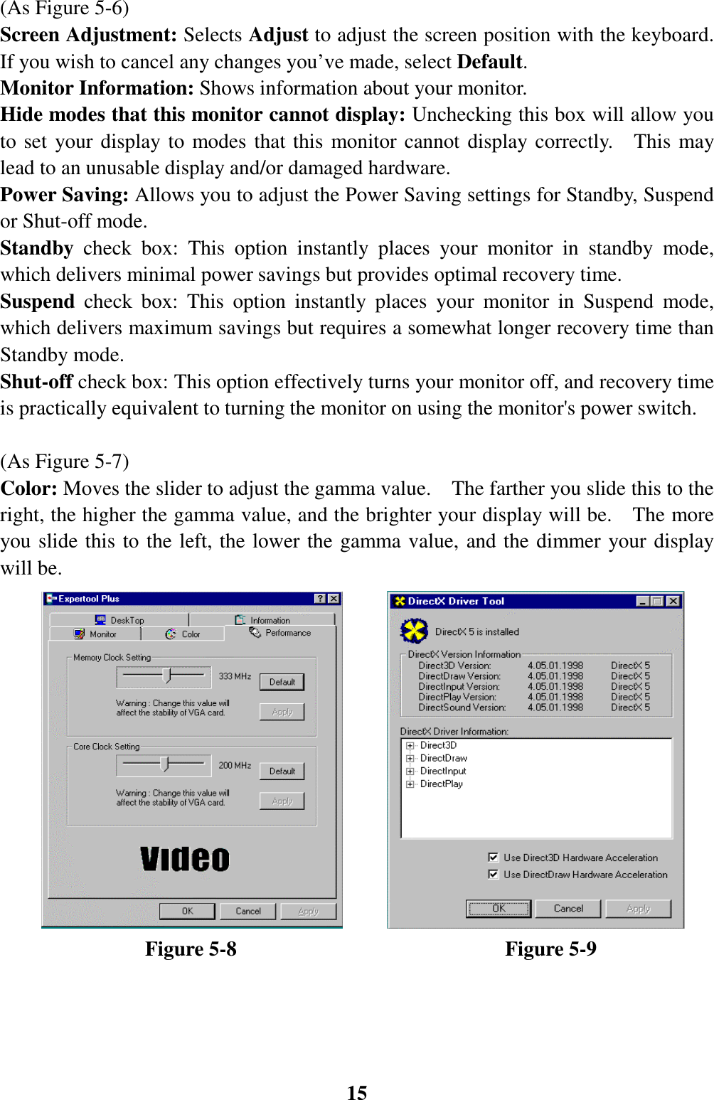 15(As Figure 5-6)Screen Adjustment: Selects Adjust to adjust the screen position with the keyboard.If you wish to cancel any changes you’ve made, select Default.Monitor Information: Shows information about your monitor.Hide modes that this monitor cannot display: Unchecking this box will allow youto set your display to modes that this monitor cannot display correctly.  This maylead to an unusable display and/or damaged hardware.Power Saving: Allows you to adjust the Power Saving settings for Standby, Suspendor Shut-off mode.Standby  check box: This option instantly places your monitor in standby mode,which delivers minimal power savings but provides optimal recovery time.Suspend  check box: This option instantly places your monitor in Suspend mode,which delivers maximum savings but requires a somewhat longer recovery time thanStandby mode.Shut-off check box: This option effectively turns your monitor off, and recovery timeis practically equivalent to turning the monitor on using the monitor&apos;s power switch.(As Figure 5-7)Color: Moves the slider to adjust the gamma value.    The farther you slide this to theright, the higher the gamma value, and the brighter your display will be.    The moreyou slide this to the left, the lower the gamma value, and the dimmer your displaywill be.              Figure 5-8                          Figure 5-9     