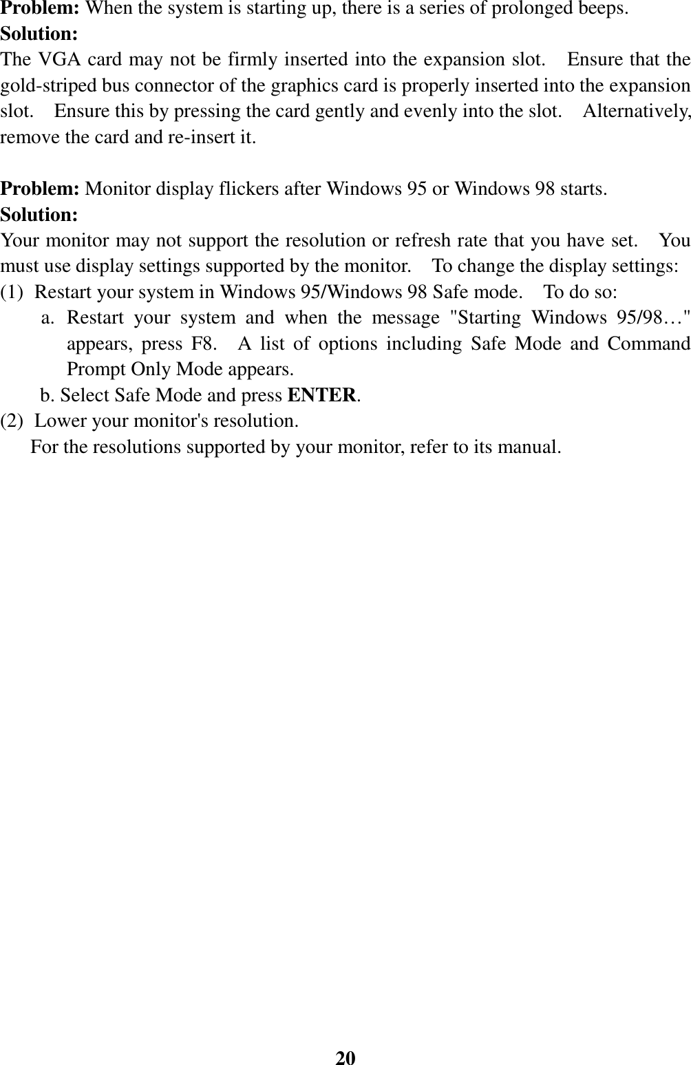20Problem: When the system is starting up, there is a series of prolonged beeps.Solution:The VGA card may not be firmly inserted into the expansion slot.    Ensure that thegold-striped bus connector of the graphics card is properly inserted into the expansionslot.    Ensure this by pressing the card gently and evenly into the slot.    Alternatively,remove the card and re-insert it.Problem: Monitor display flickers after Windows 95 or Windows 98 starts.Solution:Your monitor may not support the resolution or refresh rate that you have set.    Youmust use display settings supported by the monitor.    To change the display settings:(1) Restart your system in Windows 95/Windows 98 Safe mode.    To do so:a. Restart your system and when the message &quot;Starting Windows 95/98…&quot;appears, press F8.  A list of options including Safe Mode and CommandPrompt Only Mode appears.        b. Select Safe Mode and press ENTER.(2) Lower your monitor&apos;s resolution.  For the resolutions supported by your monitor, refer to its manual.