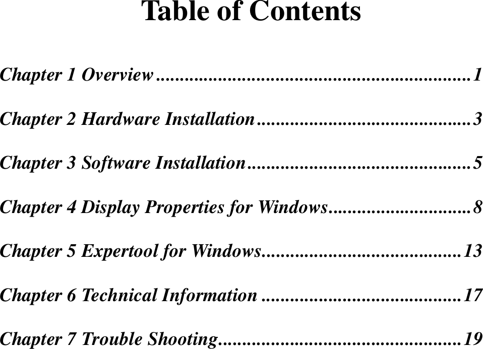 Table of ContentsChapter 1 Overview..................................................................1Chapter 2 Hardware Installation.............................................3Chapter 3 Software Installation...............................................5Chapter 4 Display Properties for Windows..............................8Chapter 5 Expertool for Windows..........................................13Chapter 6 Technical Information ..........................................17Chapter 7 Trouble Shooting...................................................19