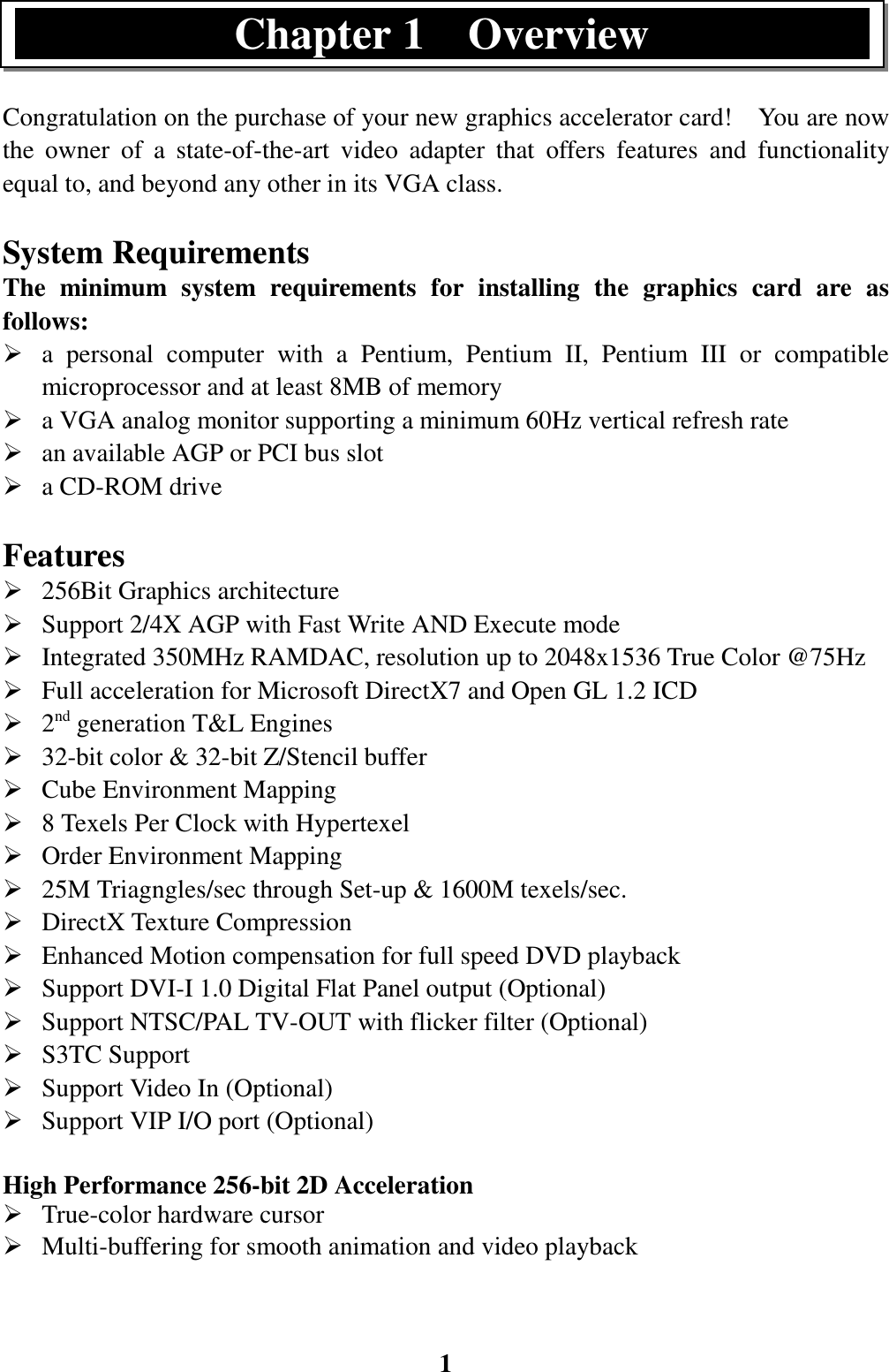 1Congratulation on the purchase of your new graphics accelerator card!    You are nowthe owner of a state-of-the-art video adapter that offers features and functionalityequal to, and beyond any other in its VGA class.System RequirementsThe minimum system requirements for installing the graphics card are asfollows:¾ a personal computer with a Pentium, Pentium II, Pentium III or compatiblemicroprocessor and at least 8MB of memory¾ a VGA analog monitor supporting a minimum 60Hz vertical refresh rate¾ an available AGP or PCI bus slot¾ a CD-ROM driveFeatures¾ 256Bit Graphics architecture¾ Support 2/4X AGP with Fast Write AND Execute mode¾ Integrated 350MHz RAMDAC, resolution up to 2048x1536 True Color @75Hz¾ Full acceleration for Microsoft DirectX7 and Open GL 1.2 ICD¾ 2nd generation T&amp;L Engines¾ 32-bit color &amp; 32-bit Z/Stencil buffer¾ Cube Environment Mapping¾ 8 Texels Per Clock with Hypertexel¾ Order Environment Mapping¾ 25M Triagngles/sec through Set-up &amp; 1600M texels/sec.¾ DirectX Texture Compression¾ Enhanced Motion compensation for full speed DVD playback¾ Support DVI-I 1.0 Digital Flat Panel output (Optional)¾ Support NTSC/PAL TV-OUT with flicker filter (Optional)¾ S3TC Support¾ Support Video In (Optional)¾ Support VIP I/O port (Optional)High Performance 256-bit 2D Acceleration¾ True-color hardware cursor¾ Multi-buffering for smooth animation and video playbackChapter 1  Overview