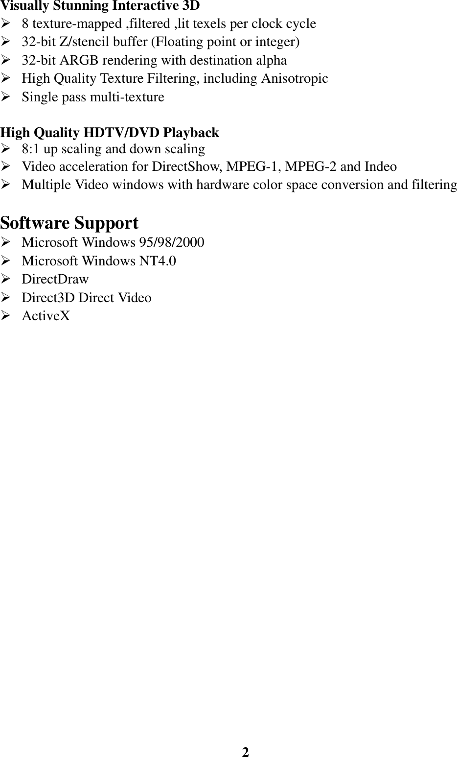 2Visually Stunning Interactive 3D¾ 8 texture-mapped ,filtered ,lit texels per clock cycle¾ 32-bit Z/stencil buffer (Floating point or integer)¾ 32-bit ARGB rendering with destination alpha¾ High Quality Texture Filtering, including Anisotropic¾ Single pass multi-textureHigh Quality HDTV/DVD Playback¾ 8:1 up scaling and down scaling¾ Video acceleration for DirectShow, MPEG-1, MPEG-2 and Indeo¾ Multiple Video windows with hardware color space conversion and filteringSoftware Support¾ Microsoft Windows 95/98/2000¾ Microsoft Windows NT4.0¾ DirectDraw¾ Direct3D Direct Video¾ ActiveX