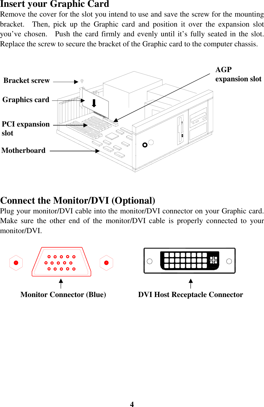 4Insert your Graphic CardRemove the cover for the slot you intend to use and save the screw for the mountingbracket.  Then, pick up the Graphic card and position it over the expansion slotyou’ve chosen.  Push the card firmly and evenly until it’s fully seated in the slot.Replace the screw to secure the bracket of the Graphic card to the computer chassis.                                                                          Connect the Monitor/DVI (Optional)Plug your monitor/DVI cable into the monitor/DVI connector on your Graphic card.Make sure the other end of the monitor/DVI cable is properly connected to yourmonitor/DVI.                                                                                                         PCI expansionslotGraphics cardBracket screwMotherboardMonitor Connector (Blue)AGPexpansion slotDVI Host Receptacle Connector