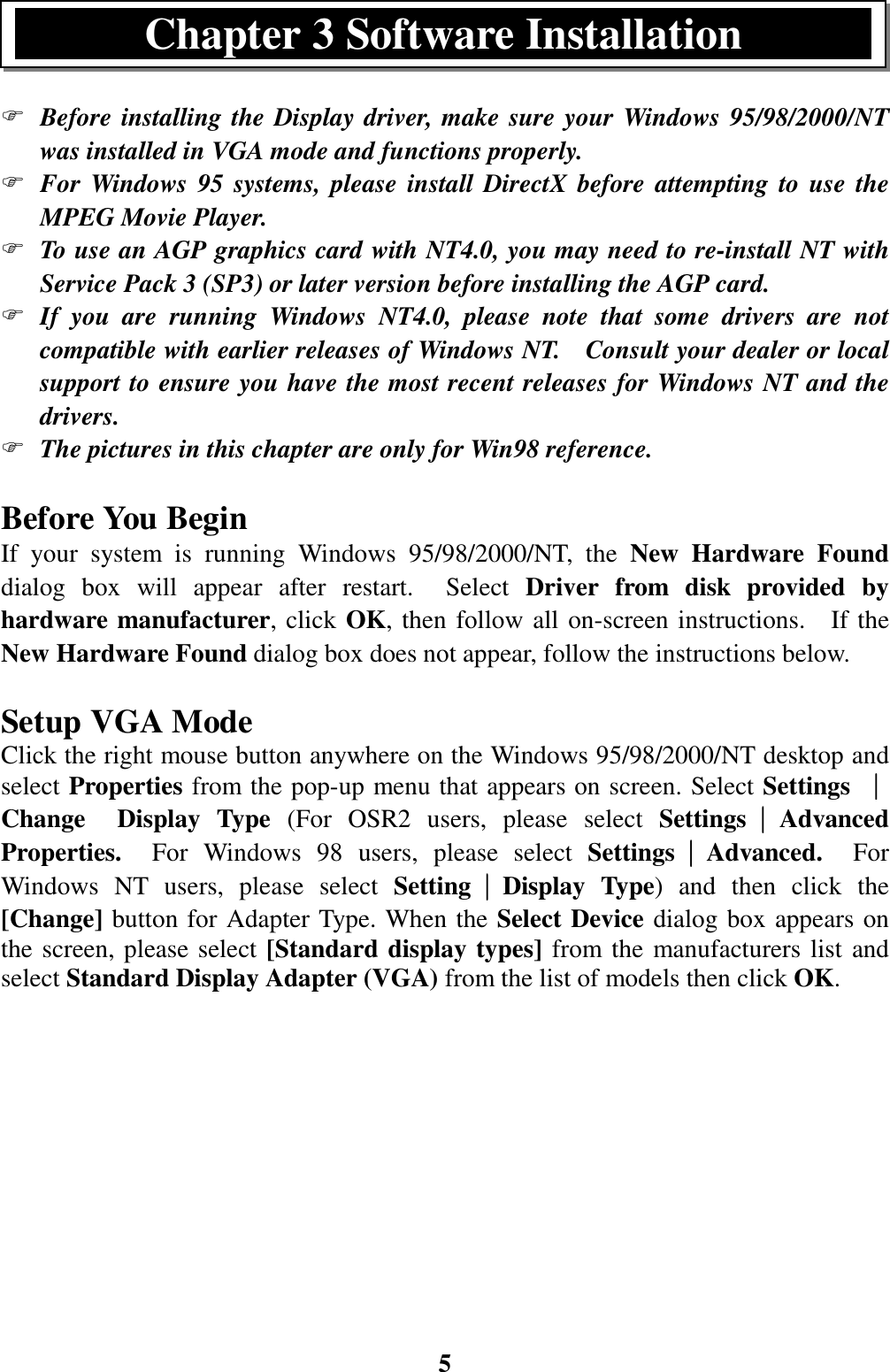 5) Before installing the Display driver, make sure your Windows 95/98/2000/NTwas installed in VGA mode and functions properly.) For Windows 95 systems, please install DirectX before attempting to use theMPEG Movie Player.) To use an AGP graphics card with NT4.0, you may need to re-install NT withService Pack 3 (SP3) or later version before installing the AGP card.) If you are running Windows NT4.0, please note that some drivers are notcompatible with earlier releases of Windows NT.    Consult your dealer or localsupport to ensure you have the most recent releases for Windows NT and thedrivers.) The pictures in this chapter are only for Win98 reference.Before You BeginIf your system is running Windows 95/98/2000/NT, the New Hardware Founddialog box will appear after restart.  Select Driver from disk provided byhardware manufacturer, click OK, then follow all on-screen instructions.  If theNew Hardware Found dialog box does not appear, follow the instructions below.Setup VGA ModeClick the right mouse button anywhere on the Windows 95/98/2000/NT desktop andselect Properties from the pop-up menu that appears on screen. Select Settings ││││Change  Display Type (For OSR2 users, please select Settings││││AdvancedProperties.  For Windows 98 users, please select Settings││││Advanced.  ForWindows NT users, please select Setting││││Display Type) and then click the[Change] button for Adapter Type. When the Select Device dialog box appears onthe screen, please select [Standard display types] from the manufacturers list andselect Standard Display Adapter (VGA) from the list of models then click OK.Chapter 3 Software Installation