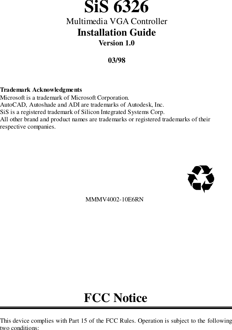 SiS 6326Multimedia VGA ControllerInstallation GuideVersion 1.003/98Trademark AcknowledgmentsMicrosoft is a trademark of Microsoft Corporation.AutoCAD, Autoshade and ADI are trademarks of Autodesk, Inc.SiS is a registered trademark of Silicon Integrated Systems Corp.All other brand and product names are trademarks or registered trademarks of theirrespective companies.                                                      MMMV4002-10E6RNFCC NoticeThis device complies with Part 15 of the FCC Rules. Operation is subject to the followingtwo conditions: