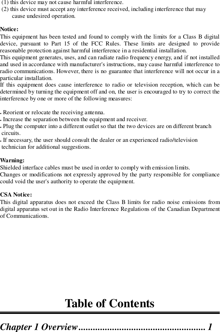  (1) this device may not cause harmful interference. (2) this device must accept any interference received, including interference that maycause undesired operation.Notice:This equipment has been tested and found to comply with the limits for a Class B digitaldevice, pursuant to Part 15 of the FCC Rules. These limits are designed to providereasonable protection against harmful interference in a residential installation.This equipment generates, uses, and can radiate radio frequency energy, and if not installedand used in accordance with manufacturer&apos;s instructions, may cause harmful interference toradio communications. However, there is no guarantee that interference will not occur in aparticular installation.If this equipment does cause interference to radio or television reception, which can bedetermined by turning the equipment off and on, the user is encouraged to try to correct theinterference by one or more of the following measures:. Reorient or relocate the receiving antenna.. Increase the separation between the equipment and receiver.. Plug the computer into a different outlet so that the two devices are on different branch circuits.. If necessary, the user should consult the dealer or an experienced radio/television technician for additional suggestions.Warning:Shielded interface cables must be used in order to comply with emission limits.Changes or modifications not expressly approved by the party responsible for compliancecould void the user&apos;s authority to operate the equipment.CSA Notice:This digital apparatus does not exceed the Class B limits for radio noise emissions fromdigital apparatus set out in the Radio Interference Regulations of the Canadian Departmentof Communications.Table of ContentsChapter 1 Overview..................................................... 1