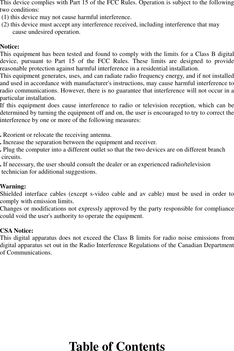This device complies with Part 15 of the FCC Rules. Operation is subject to the followingtwo conditions: (1) this device may not cause harmful interference. (2) this device must accept any interference received, including interference that maycause undesired operation.Notice:This equipment has been tested and found to comply with the limits for a Class B digitaldevice, pursuant to Part 15 of the FCC Rules. These limits are designed to providereasonable protection against harmful interference in a residential installation.This equipment generates, uses, and can radiate radio frequency energy, and if not installedand used in accordance with manufacturer&apos;s instructions, may cause harmful interference toradio communications. However, there is no guarantee that interference will not occur in aparticular installation.If this equipment does cause interference to radio or television reception, which can bedetermined by turning the equipment off and on, the user is encouraged to try to correct theinterference by one or more of the following measures:. Reorient or relocate the receiving antenna.. Increase the separation between the equipment and receiver.. Plug the computer into a different outlet so that the two devices are on different branch circuits.. If necessary, the user should consult the dealer or an experienced radio/television technician for additional suggestions.Warning:Shielded interface cables (except s-video cable and av cable) must be used in order tocomply with emission limits.Changes or modifications not expressly approved by the party responsible for compliancecould void the user&apos;s authority to operate the equipment.CSA Notice:This digital apparatus does not exceed the Class B limits for radio noise emissions fromdigital apparatus set out in the Radio Interference Regulations of the Canadian Departmentof Communications.Table of Contents