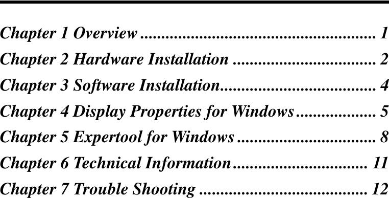 Chapter 1 Overview........................................................ 1Chapter 2 Hardware Installation .................................. 2Chapter 3 Software Installation..................................... 4Chapter 4 Display Properties for Windows................... 5Chapter 5 Expertool for Windows ................................. 8Chapter 6 Technical Information................................ 11Chapter 7 Trouble Shooting ........................................ 12