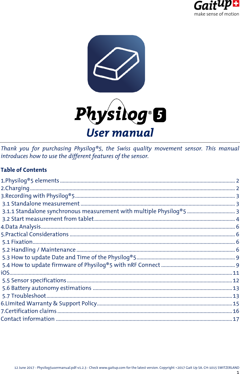  12 June 2017 - Physilog5usermanual.pdf-v1.2.3 - Check www.gaitup.com for the latest version. Copyright 􂡥2017 Gait Up SA. CH-1015 SWITZERLAND               1  User manual Thank  you  for  purchasing  Physilog&reg;5,  the  Swiss  quality  movement  sensor.  This  manual introduces how to use the different features of the sensor. Table of Contents 1.Physilog&reg;5 elements ................................................................................................................................ 2 2.Charging ...................................................................................................................................................... 2 3.Recording with Physilog&reg;5 ..................................................................................................................... 3  3.1 Standalone measurement ................................................................................................................. 3  3.1.1 Standalone synchronous measurement with multiple Physilog&reg;5 ................................... 3  3.2 Start measurement from tablet ....................................................................................................... 4 4.Data Analysis .............................................................................................................................................. 6 5.Practical Considerations ......................................................................................................................... 6  5.1 Fixation .................................................................................................................................................... 6  5.2 Handling / Maintenance .................................................................................................................... 6  5.3 How to update Date and Time of the Physilog&reg;5 ........................................................................ 9  5.4 How to update firmware of Physilog&reg;5 with nRF Connect ...................................................... 9 iOS................................................................................................................................................................... 11  5.5 Sensor specifications ......................................................................................................................... 12  5.6 Battery autonomy estimations ...................................................................................................... 13  5.7 Troubleshoot ........................................................................................................................................ 13 6.Limited Warranty &amp; Support Policy ................................................................................................... 15 7.Certification claims ................................................................................................................................ 16 Contact information ................................................................................................................................. 17 