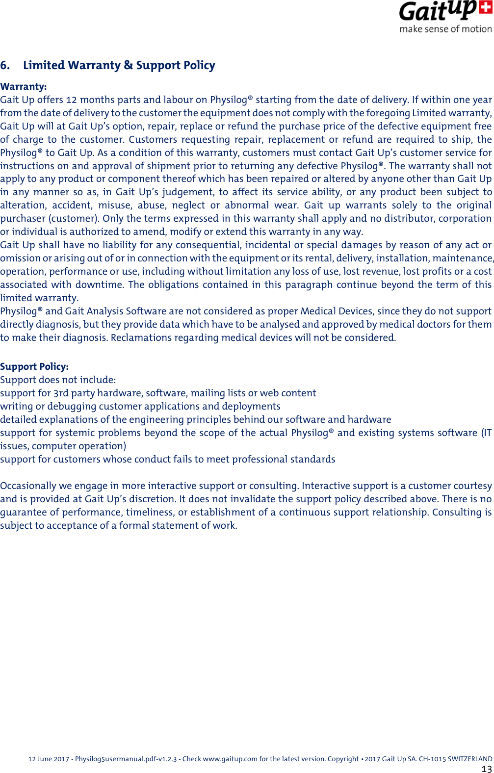  12 June 2017 - Physilog5usermanual.pdf-v1.2.3 - Check www.gaitup.com for the latest version. Copyright 􂡥2017 Gait Up SA. CH-1015 SWITZERLAND               13 6. Limited Warranty &amp; Support Policy Warranty: Gait Up offers 12 months parts and labour on Physilog&reg; starting from the date of delivery. If within one year from the date of delivery to the customer the equipment does not comply with the foregoing Limited warranty, Gait Up will at Gait Up&rsquo;s option, repair, replace or refund the purchase price of the defective equipment free of  charge  to  the  customer.  Customers  requesting  repair,  replacement  or  refund  are  required  to  ship,  the Physilog&reg; to Gait Up. As a condition of this warranty, customers must contact Gait Up&rsquo;s customer service for instructions on and approval of shipment prior to returning any defective Physilog&reg;. The warranty shall not apply to any product or component thereof which has been repaired or altered by anyone other than Gait Up in  any  manner  so  as,  in  Gait  Up&rsquo;s  judgement,  to  affect  its  service  ability,  or  any  product  been  subject  to alteration,  accident,  misuse,  abuse,  neglect  or  abnormal  wear.  Gait  up  warrants  solely  to  the  original purchaser (customer). Only the terms expressed in this warranty shall apply and no distributor, corporation or individual is authorized to amend, modify or extend this warranty in any way. Gait Up shall have no liability for any consequential, incidental or special damages by reason of any act or omission or arising out of or in connection with the equipment or its rental, delivery, installation, maintenance, operation, performance or use, including without limitation any loss of use, lost revenue, lost profits or a cost associated  with  downtime.  The  obligations  contained  in  this paragraph  continue  beyond  the  term of  this limited warranty. Physilog&reg; and Gait Analysis Software are not considered as proper Medical Devices, since they do not support directly diagnosis, but they provide data which have to be analysed and approved by medical doctors for them to make their diagnosis. Reclamations regarding medical devices will not be considered.  Support Policy: Support does not include: support for 3rd party hardware, software, mailing lists or web content writing or debugging customer applications and deployments detailed explanations of the engineering principles behind our software and hardware support for systemic problems beyond the scope of the actual Physilog&reg; and existing systems software (IT issues, computer operation) support for customers whose conduct fails to meet professional standards  Occasionally we engage in more interactive support or consulting. Interactive support is a customer courtesy and is provided at Gait Up&rsquo;s discretion. It does not invalidate the support policy described above. There is no guarantee of performance, timeliness, or establishment of a continuous support relationship. Consulting is subject to acceptance of a formal statement of work.   